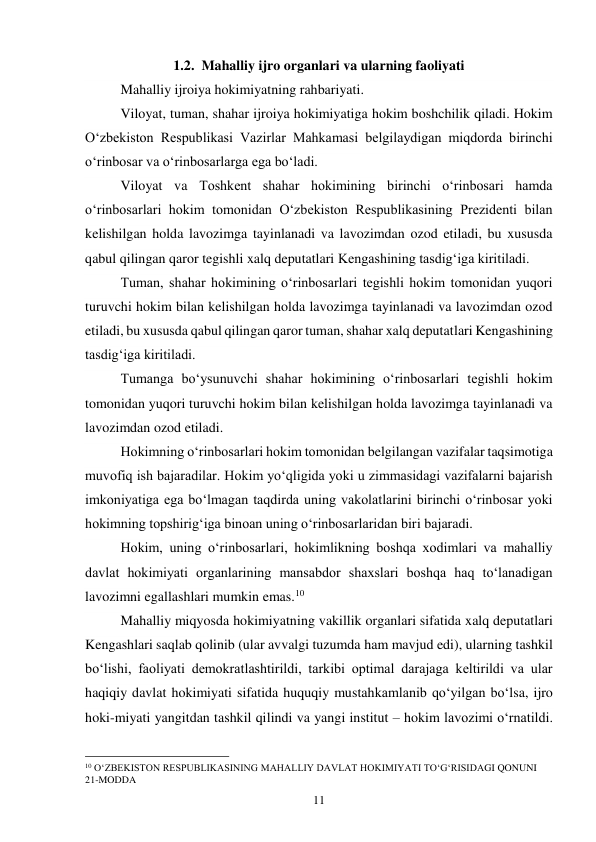 11 
1.2.  Mahalliy ijro organlari va ularning faoliyati 
Mahalliy ijroiya hokimiyatning rahbariyati. 
Viloyat, tuman, shahar ijroiya hokimiyatiga hokim boshchilik qiladi. Hokim 
O‘zbekiston Respublikasi Vazirlar Mahkamasi belgilaydigan miqdorda birinchi 
o‘rinbosar va o‘rinbosarlarga ega bo‘ladi. 
Viloyat va Toshkent shahar hokimining birinchi o‘rinbosari hamda 
o‘rinbosarlari hokim tomonidan O‘zbekiston Respublikasining Prezidenti bilan 
kelishilgan holda lavozimga tayinlanadi va lavozimdan ozod etiladi, bu xususda 
qabul qilingan qaror tegishli xalq deputatlari Kengashining tasdig‘iga kiritiladi. 
Tuman, shahar hokimining o‘rinbosarlari tegishli hokim tomonidan yuqori 
turuvchi hokim bilan kelishilgan holda lavozimga tayinlanadi va lavozimdan ozod 
etiladi, bu xususda qabul qilingan qaror tuman, shahar xalq deputatlari Kengashining 
tasdig‘iga kiritiladi. 
Tumanga bo‘ysunuvchi shahar hokimining o‘rinbosarlari tegishli hokim 
tomonidan yuqori turuvchi hokim bilan kelishilgan holda lavozimga tayinlanadi va 
lavozimdan ozod etiladi. 
Hokimning o‘rinbosarlari hokim tomonidan belgilangan vazifalar taqsimotiga 
muvofiq ish bajaradilar. Hokim yo‘qligida yoki u zimmasidagi vazifalarni bajarish 
imkoniyatiga ega bo‘lmagan taqdirda uning vakolatlarini birinchi o‘rinbosar yoki 
hokimning topshirig‘iga binoan uning o‘rinbosarlaridan biri bajaradi. 
Hokim, uning o‘rinbosarlari, hokimlikning boshqa xodimlari va mahalliy 
davlat hokimiyati organlarining mansabdor shaxslari boshqa haq to‘lanadigan 
lavozimni egallashlari mumkin emas.10 
Mahalliy miqyosda hokimiyatning vakillik organlari sifatida xalq deputatlari 
Kengashlari saqlab qolinib (ular avvalgi tuzumda ham mavjud edi), ularning tashkil 
bo‘lishi, faoliyati demokratlashtirildi, tarkibi optimal darajaga keltirildi va ular 
haqiqiy davlat hokimiyati sifatida huquqiy mustahkamlanib qo‘yilgan bo‘lsa, ijro 
hoki-miyati yangitdan tashkil qilindi va yangi institut – hokim lavozimi o‘rnatildi. 
                                                 
10 O‘ZBEKISTON RESPUBLIKASINING MAHALLIY DAVLAT HOKIMIYATI TO‘G‘RISIDAGI QONUNI  
21-MODDA 
