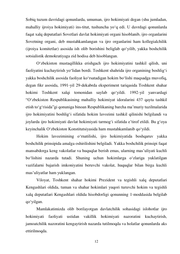 12 
Sobiq tuzum davridagi qonunlarda, umuman, ijro hokimiyati degan (shu jumladan, 
mahalliy ijroiya hokimiyati) ins-titut, tushuncha yo‘q edi. U davrdagi qonunlarda 
faqat xalq deputatlari Sovetlari davlat hokimiyati organi hisoblanib, ijro organlarini 
Sovetning organi, deb mustahkamlangan va ijro organlarini ham kollegialchilik 
(ijroiya komitetlar) asosida ish olib borishini beliglab qo‘yilib, yakka boshchilik 
sotsialistik demokratiyaga zid hodisa deb hisoblangan. 
O‘zbekiston mustaqillikka erishgach ijro hokimiyatini tashkil qilish, uni 
faoliyatini kuchaytirish yo‘lidan bordi. Toshkent shahrida ijro organining boshlig‘i 
yakka boshchilik asosida faoliyat ko‘rsatadigan hokim bo‘lishi maqsadga muvofiq, 
degan fikr asosida, 1991-yil 29-dekabrda eksperiment tariqasida Toshkent shahar 
hokimi Toshkent xalqi tomonidan saylab qo‘yildi. 1992-yil yanvardagi 
“O‘zbekiston Respublikasining mahalliy hokimiyat idoralarini 437 qayta tashkil 
etish to‘g‘risida”gi qonuniga binoan Respublikaning barcha ma’muriy tuzilmalarida 
ijro hokimiyatini boshlig‘i sifatida hokim lavozimi tashkil qilinishi belgilandi va 
joylarda ijro hokimiyati davlat hokimiyati tarmog‘i sifatida e’tirof etildi. Bu g‘oya 
keyinchalik O‘zbekiston Konstitutsiyasida ham mustahkamlanib qo‘yildi. 
Hokim lavozimining o‘rnatilishi, ijro hokimiyatida boshqaruv yakka 
boshchilik prinsipida amalga oshirilishini belgiladi. Yakka boshchilik prinsipi faqat 
mansabdorga keng vakolatlar va huquqlar berish emas, ularning mas’uliyati kuchli 
bo‘lishini nazarda tutadi. Shuning uchun hokimlarga o‘zlariga yuklatilgan 
vazifalarni bajarish imkoniyatini beruvchi vakolat, huquqlar bilan birga kuchli 
mas’uliyatlar ham yuklangan. 
Viloyat, Toshkent shahar hokimi Prezident va tegishli xalq deputatlari 
Kengashlari oldida, tuman va shahar hokimlari yuqori turuvchi hokim va tegishli 
xalq deputatlari Kengashlari oldida hisobdorligi qonunning 1-moddasida belgilab 
qo‘yilgan. 
Mamlakatimizda olib borilayotgan davlatchilik sohasidagi islohotlar ijro 
hokimiyati faoliyati ustidan vakillik hokimiyati nazoratini kuchaytirish, 
jamoatchilik nazoratini kengaytirish nazarda tutilmoqda va holatlar qonunlarda aks 
ettirilmoqda. 
