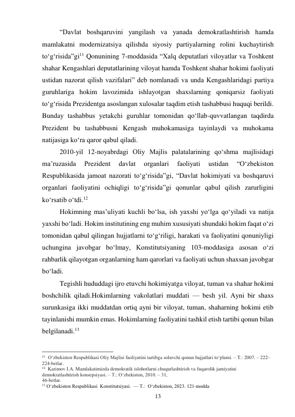 13 
“Davlat boshqaruvini yangilash va yanada demokratlashtirish hamda 
mamlakatni modernizatsiya qilishda siyosiy partiyalarning rolini kuchaytirish 
to‘g‘risida”gi11 Qonunining 7-moddasida “Xalq deputatlari viloyatlar va Toshkent 
shahar Kengashlari deputatlarining viloyat hamda Toshkent shahar hokimi faoliyati 
ustidan nazorat qilish vazifalari” deb nomlanadi va unda Kengashlaridagi partiya 
guruhlariga hokim lavozimida ishlayotgan shaxslarning qoniqarsiz faoliyati 
to‘g‘risida Prezidentga asoslangan xulosalar taqdim etish tashabbusi huquqi berildi. 
Bunday tashabbus yetakchi guruhlar tomonidan qo‘llab-quvvatlangan taqdirda 
Prezident bu tashabbusni Kengash muhokamasiga tayinlaydi va muhokama 
natijasiga ko‘ra qaror qabul qiladi. 
2010-yil 12-noyabrdagi Oliy Majlis palatalarining qo‘shma majlisidagi 
ma’ruzasida 
Prezident 
davlat 
organlari 
faoliyati 
ustidan 
“O‘zbekiston 
Respublikasida jamoat nazorati to‘g‘risida”gi, “Davlat hokimiyati va boshqaruvi 
organlari faoliyatini ochiqligi to‘g‘risida”gi qonunlar qabul qilish zarurligini 
ko‘rsatib o‘tdi.12 
Hokimning mas’uliyati kuchli bo‘lsa, ish yaxshi yo‘lga qo‘yiladi va natija 
yaxshi bo‘ladi. Hokim institutining eng muhim xususiyati shundaki hokim faqat o‘zi 
tomonidan qabul qilingan hujjatlarni to‘g‘riligi, harakati va faoliyatini qonuniyligi 
uchungina javobgar bo‘lmay, Konstitutsiyaning 103-moddasiga asosan o‘zi 
rahbarlik qilayotgan organlarning ham qarorlari va faoliyati uchun shaxsan javobgar 
bo‘ladi. 
Tegishli hududdagi ijro etuvchi hokimiyatga viloyat, tuman va shahar hokimi 
boshchilik qiladi.Hokimlarning vakolatlari muddati — besh yil. Ayni bir shaxs 
surunkasiga ikki muddatdan ortiq ayni bir viloyat, tuman, shaharning hokimi etib 
tayinlanishi mumkin emas. Hokimlarning faoliyatini tashkil etish tartibi qonun bilan 
belgilanadi.13 
                                                 
11  O‘zbekiston Respublikasi Oliy Majlisi faoliyatini tartibga soluvchi qonun hujjatlari to‘plami. – T.: 2007. – 222–
224-betlar. 
12  Karimov I.A. Mamlakatimizda demokratik islohotlarni chuqurlashtirish va fuqarolik jamiyatini 
demokratlashtirish konsepsiyasi. – T.: O‘zbekiston, 2010. – 31, 
46-betlar. 
13 O‘zbekiston Respublikasi  Konstitutsiyasi.  — T.:  O‘zbekiston, 2023. 121-modda 
