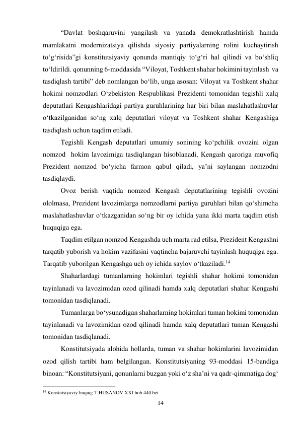 14 
“Davlat boshqaruvini yangilash va yanada demokratlashtirish hamda 
mamlakatni modernizatsiya qilishda siyosiy partiyalarning rolini kuchaytirish 
to‘g‘risida”gi konstitutsiyaviy qonunda mantiqiy to‘g‘ri hal qilindi va bo‘shliq 
to‘ldirildi. qonunning 6-moddasida “Viloyat, Toshkent shahar hokimini tayinlash  va 
tasdiqlash tartibi” deb nomlangan bo‘lib, unga asosan: Viloyat va Toshkent shahar 
hokimi nomzodlari O‘zbekiston Respublikasi Prezidenti tomonidan tegishli xalq 
deputatlari Kengashlaridagi partiya guruhlarining har biri bilan maslahatlashuvlar 
o‘tkazilganidan so‘ng xalq deputatlari viloyat va Toshkent shahar Kengashiga 
tasdiqlash uchun taqdim etiladi. 
Tegishli Kengash deputatlari umumiy sonining ko‘pchilik ovozini olgan 
nomzod  hokim lavozimiga tasdiqlangan hisoblanadi, Kengash qaroriga muvofiq 
Prezident nomzod bo‘yicha farmon qabul qiladi, ya’ni saylangan nomzodni 
tasdiqlaydi. 
Ovoz berish vaqtida nomzod Kengash deputatlarining tegishli ovozini 
ololmasa, Prezident lavozimlarga nomzodlarni partiya guruhlari bilan qo‘shimcha 
maslahatlashuvlar o‘tkazganidan so‘ng bir oy ichida yana ikki marta taqdim etish 
huquqiga ega. 
Taqdim etilgan nomzod Kengashda uch marta rad etilsa, Prezident Kengashni 
tarqatib yuborish va hokim vazifasini vaqtincha bajaruvchi tayinlash huquqiga ega. 
Tarqatib yuborilgan Kengashga uch oy ichida saylov o‘tkaziladi.14 
Shaharlardagi tumanlarning hokimlari tegishli shahar hokimi tomonidan 
tayinlanadi va lavozimidan ozod qilinadi hamda xalq deputatlari shahar Kengashi 
tomonidan tasdiqlanadi. 
Tumanlarga bo‘ysunadigan shaharlarning hokimlari tuman hokimi tomonidan 
tayinlanadi va lavozimidan ozod qilinadi hamda xalq deputatlari tuman Kengashi 
tomonidan tasdiqlanadi. 
Konstitutsiyada alohida hollarda, tuman va shahar hokimlarini lavozimidan 
ozod qilish tartibi ham belgilangan. Konstitutsiyaning 93-moddasi 15-bandiga 
binoan: “Konstitutsiyani, qonunlarni buzgan yoki o‘z sha’ni va qadr-qimmatiga dog‘ 
                                                 
14 Konstutsiyaviy huquq; T.HUSANOV XXI bob 440 bet 
