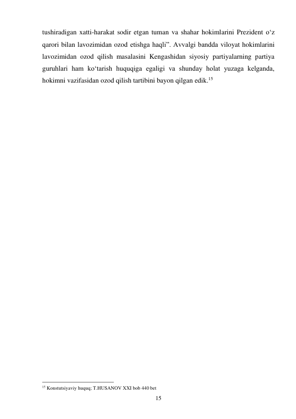 15 
tushiradigan xatti-harakat sodir etgan tuman va shahar hokimlarini Prezident o‘z 
qarori bilan lavozimidan ozod etishga haqli”. Avvalgi bandda viloyat hokimlarini 
lavozimidan ozod qilish masalasini Kengashidan siyosiy partiyalarning partiya 
guruhlari ham ko‘tarish huquqiga egaligi va shunday holat yuzaga kelganda, 
hokimni vazifasidan ozod qilish tartibini bayon qilgan edik.15 
 
 
 
 
 
 
 
 
 
 
 
 
 
 
 
 
 
 
 
 
 
 
 
 
 
 
 
 
 
 
                                                 
15 Konstutsiyaviy huquq; T.HUSANOV XXI bob 440 bet 
