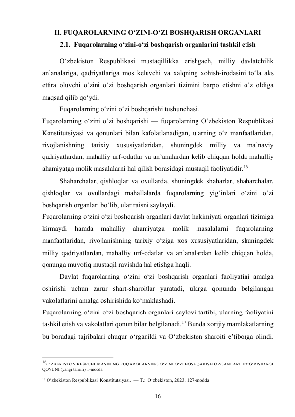 16 
II. FUQAROLARNING O‘ZINI-O‘ZI BOSHQARISH ORGANLARI 
2.1.  Fuqarolarning o‘zini-o‘zi boshqarish organlarini tashkil etish 
 
 
O‘zbekiston Respublikasi mustaqillikka erishgach, milliy davlatchilik 
an’analariga, qadriyatlariga mos keluvchi va xalqning xohish-irodasini to‘la aks 
ettira oluvchi o‘zini o‘zi boshqarish organlari tizimini barpo etishni o‘z oldiga 
maqsad qilib qo‘ydi. 
 
Fuqarolarning o‘zini o‘zi boshqarishi tushunchasi. 
Fuqarolarning o‘zini o‘zi boshqarishi — fuqarolarning O‘zbekiston Respublikasi 
Konstitutsiyasi va qonunlari bilan kafolatlanadigan, ularning o‘z manfaatlaridan, 
rivojlanishning tarixiy xususiyatlaridan, shuningdek milliy va ma’naviy 
qadriyatlardan, mahalliy urf-odatlar va an’analardan kelib chiqqan holda mahalliy 
ahamiyatga molik masalalarni hal qilish borasidagi mustaqil faoliyatidir.16 
 
Shaharchalar, qishloqlar va ovullarda, shuningdek shaharlar, shaharchalar, 
qishloqlar va ovullardagi mahallalarda fuqarolarning yig‘inlari o‘zini o‘zi 
boshqarish organlari bo‘lib, ular raisni saylaydi. 
Fuqarolarning o‘zini o‘zi boshqarish organlari davlat hokimiyati organlari tizimiga 
kirmaydi 
hamda 
mahalliy 
ahamiyatga 
molik 
masalalarni 
fuqarolarning 
manfaatlaridan, rivojlanishning tarixiy o‘ziga xos xususiyatlaridan, shuningdek 
milliy qadriyatlardan, mahalliy urf-odatlar va an’analardan kelib chiqqan holda, 
qonunga muvofiq mustaqil ravishda hal etishga haqli. 
 
Davlat fuqarolarning o‘zini o‘zi boshqarish organlari faoliyatini amalga 
oshirishi uchun zarur shart-sharoitlar yaratadi, ularga qonunda belgilangan 
vakolatlarini amalga oshirishida ko‘maklashadi. 
Fuqarolarning o‘zini o‘zi boshqarish organlari saylovi tartibi, ularning faoliyatini 
tashkil etish va vakolatlari qonun bilan belgilanadi.17 Bunda xorijiy mamlakatlarning 
bu boradagi tajribalari chuqur o‘rganildi va O‘zbekiston sharoiti e’tiborga olindi. 
                                                 
16O‘ZBEKISTON RESPUBLIKASINING FUQAROLARNING O‘ZINI O‘ZI BOSHQARISH ORGANLARI TO‘G‘RISIDAGI 
QONUNI (yangi tahriri) 1-modda 
 
17 O‘zbekiston Respublikasi  Konstitutsiyasi.  — T.:  O‘zbekiston, 2023. 127-modda 
 
