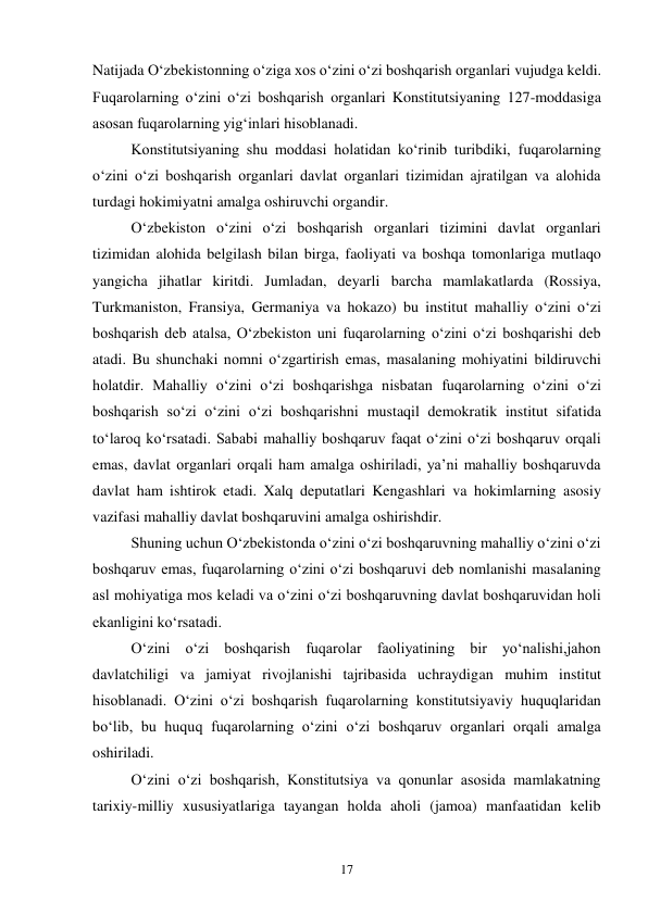 17 
Natijada O‘zbekistonning o‘ziga xos o‘zini o‘zi boshqarish organlari vujudga keldi. 
Fuqarolarning o‘zini o‘zi boshqarish organlari Konstitutsiyaning 127-moddasiga 
asosan fuqarolarning yig‘inlari hisoblanadi. 
 
Konstitutsiyaning shu moddasi holatidan ko‘rinib turibdiki, fuqarolarning 
o‘zini o‘zi boshqarish organlari davlat organlari tizimidan ajratilgan va alohida 
turdagi hokimiyatni amalga oshiruvchi organdir. 
 
O‘zbekiston o‘zini o‘zi boshqarish organlari tizimini davlat organlari 
tizimidan alohida belgilash bilan birga, faoliyati va boshqa tomonlariga mutlaqo 
yangicha jihatlar kiritdi. Jumladan, deyarli barcha mamlakatlarda (Rossiya, 
Turkmaniston, Fransiya, Germaniya va hokazo) bu institut mahalliy o‘zini o‘zi 
boshqarish deb atalsa, O‘zbekiston uni fuqarolarning o‘zini o‘zi boshqarishi deb 
atadi. Bu shunchaki nomni o‘zgartirish emas, masalaning mohiyatini bildiruvchi 
holatdir. Mahalliy o‘zini o‘zi boshqarishga nisbatan fuqarolarning o‘zini o‘zi 
boshqarish so‘zi o‘zini o‘zi boshqarishni mustaqil demokratik institut sifatida 
to‘laroq ko‘rsatadi. Sababi mahalliy boshqaruv faqat o‘zini o‘zi boshqaruv orqali 
emas, davlat organlari orqali ham amalga oshiriladi, ya’ni mahalliy boshqaruvda 
davlat ham ishtirok etadi. Xalq deputatlari Kengashlari va hokimlarning asosiy 
vazifasi mahalliy davlat boshqaruvini amalga oshirishdir. 
 
 
Shuning uchun O‘zbekistonda o‘zini o‘zi boshqaruvning mahalliy o‘zini o‘zi 
boshqaruv emas, fuqarolarning o‘zini o‘zi boshqaruvi deb nomlanishi masalaning 
asl mohiyatiga mos keladi va o‘zini o‘zi boshqaruvning davlat boshqaruvidan holi 
ekanligini ko‘rsatadi. 
 
 
O‘zini o‘zi boshqarish fuqarolar faoliyatining bir yo‘nalishi,jahon 
davlatchiligi va jamiyat rivojlanishi tajribasida uchraydigan muhim institut 
hisoblanadi. O‘zini o‘zi boshqarish fuqarolarning konstitutsiyaviy huquqlaridan 
bo‘lib, bu huquq fuqarolarning o‘zini o‘zi boshqaruv organlari orqali amalga 
oshiriladi.  
 
O‘zini o‘zi boshqarish, Konstitutsiya va qonunlar asosida mamlakatning 
tarixiy-milliy xususiyatlariga tayangan holda aholi (jamoa) manfaatidan kelib 
