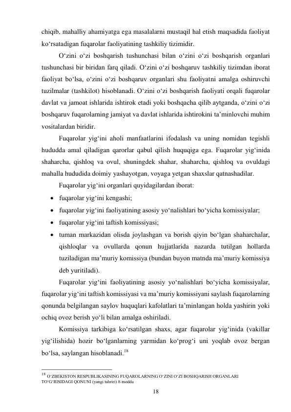 18 
chiqib, mahalliy ahamiyatga ega masalalarni mustaqil hal etish maqsadida faoliyat 
ko‘rsatadigan fuqarolar faoliyatining tashkiliy tizimidir.  
 
O‘zini o‘zi boshqarish tushunchasi bilan o‘zini o‘zi boshqarish organlari 
tushunchasi bir biridan farq qiladi. O‘zini o‘zi boshqaruv tashkiliy tizimdan iborat 
faoliyat bo‘lsa, o‘zini o‘zi boshqaruv organlari shu faoliyatni amalga oshiruvchi 
tuzilmalar (tashkilot) hisoblanadi. O‘zini o‘zi boshqarish faoliyati orqali fuqarolar 
davlat va jamoat ishlarida ishtirok etadi yoki boshqacha qilib aytganda, o‘zini o‘zi 
boshqaruv fuqarolarning jamiyat va davlat ishlarida ishtirokini ta’minlovchi muhim 
vositalardan biridir. 
 
Fuqarolar yig‘ini aholi manfaatlarini ifodalash va uning nomidan tegishli 
hududda amal qiladigan qarorlar qabul qilish huquqiga ega. Fuqarolar yig‘inida 
shaharcha, qishloq va ovul, shuningdek shahar, shaharcha, qishloq va ovuldagi 
mahalla hududida doimiy yashayotgan, voyaga yetgan shaxslar qatnashadilar. 
 
Fuqarolar yig‘ini organlari quyidagilardan iborat: 
 fuqarolar yig‘ini kengashi; 
 fuqarolar yig‘ini faoliyatining asosiy yo‘nalishlari bo‘yicha komissiyalar; 
 fuqarolar yig‘ini taftish komissiyasi; 
 tuman markazidan olisda joylashgan va borish qiyin bo‘lgan shaharchalar, 
qishloqlar va ovullarda qonun hujjatlarida nazarda tutilgan hollarda 
tuziladigan ma’muriy komissiya (bundan buyon matnda ma’muriy komissiya 
deb yuritiladi). 
 
Fuqarolar yig‘ini faoliyatining asosiy yo‘nalishlari bo‘yicha komissiyalar, 
fuqarolar yig‘ini taftish komissiyasi va ma’muriy komissiyani saylash fuqarolarning 
qonunda belgilangan saylov huquqlari kafolatlari ta’minlangan holda yashirin yoki 
ochiq ovoz berish yo‘li bilan amalga oshiriladi. 
 
Komissiya tarkibiga ko‘rsatilgan shaxs, agar fuqarolar yig‘inida (vakillar 
yig‘ilishida) hozir bo‘lganlarning yarmidan ko‘prog‘i uni yoqlab ovoz bergan 
bo‘lsa, saylangan hisoblanadi.18 
 
                                                 
18 O‘ZBEKISTON RESPUBLIKASINING FUQAROLARNING O‘ZINI O‘ZI BOSHQARISH ORGANLARI 
TO‘G‘RISIDAGI QONUNI (yangi tahriri) 8-modda 
