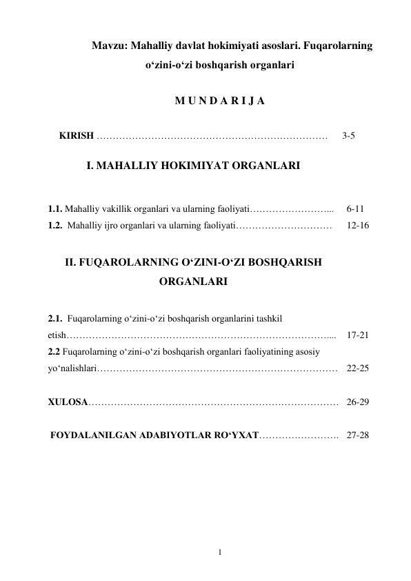 1 
Mavzu: Mahalliy davlat hokimiyati asoslari. Fuqarolarning 
o‘zini-o‘zi boshqarish organlari 
 
M U N D A R I J A 
  
KIRISH ……………………………………………………………… 
3-5 
 
I. MAHALLIY HOKIMIYAT ORGANLARI 
 
 
 
1.1. Mahalliy vakillik organlari va ularning faoliyati……………………... 
 
6-11 
1.2.  Mahalliy ijro organlari va ularning faoliyati………………………… 
12-16 
 
II. FUQAROLARNING O‘ZINI-O‘ZI BOSHQARISH 
ORGANLARI 
 
 
 
 
2.1.  Fuqarolarning o‘zini-o‘zi boshqarish organlarini tashkil 
etish……………………………………………………………………….... 
2.2 Fuqarolarning o‘zini-o‘zi boshqarish organlari faoliyatining asosiy 
yo‘nalishlari………………………………………………………………… 
 
17-21 
 
22-25 
 
 
XULOSA…………………………………………………………………… 26-29 
 
 
 FOYDALANILGAN ADABIYOTLAR RO‘YXAT……………………. 27-28 
 
 
 
 
 
 
