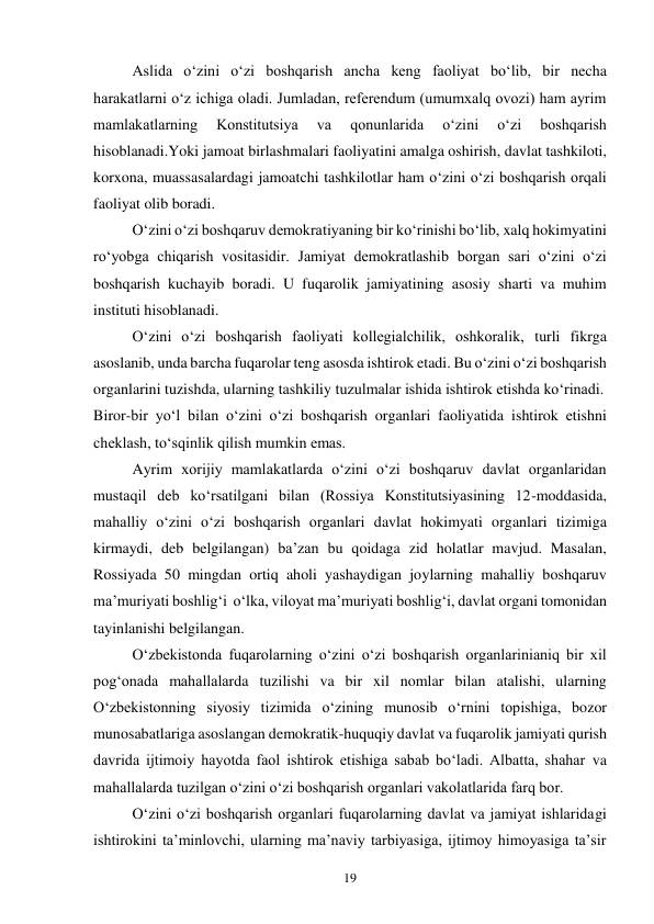 19 
 
Aslida o‘zini o‘zi boshqarish ancha keng faoliyat bo‘lib, bir necha 
harakatlarni o‘z ichiga oladi. Jumladan, referendum (umumxalq ovozi) ham ayrim 
mamlakatlarning 
Konstitutsiya 
va 
qonunlarida 
o‘zini 
o‘zi 
boshqarish 
hisoblanadi.Yoki jamoat birlashmalari faoliyatini amalga oshirish, davlat tashkiloti, 
korxona, muassasalardagi jamoatchi tashkilotlar ham o‘zini o‘zi boshqarish orqali 
faoliyat olib boradi. 
 
O‘zini o‘zi boshqaruv demokratiyaning bir ko‘rinishi bo‘lib, xalq hokimyatini 
ro‘yobga chiqarish vositasidir. Jamiyat demokratlashib borgan sari o‘zini o‘zi 
boshqarish kuchayib boradi. U fuqarolik jamiyatining asosiy sharti va muhim 
instituti hisoblanadi. 
 
O‘zini o‘zi boshqarish faoliyati kollegialchilik, oshkoralik, turli fikrga 
asoslanib, unda barcha fuqarolar teng asosda ishtirok etadi. Bu o‘zini o‘zi boshqarish 
organlarini tuzishda, ularning tashkiliy tuzulmalar ishida ishtirok etishda ko‘rinadi. 
Biror-bir yo‘l bilan o‘zini o‘zi boshqarish organlari faoliyatida ishtirok etishni 
cheklash, to‘sqinlik qilish mumkin emas. 
 
Ayrim xorijiy mamlakatlarda o‘zini o‘zi boshqaruv davlat organlaridan 
mustaqil deb ko‘rsatilgani bilan (Rossiya Konstitutsiyasining 12-moddasida, 
mahalliy o‘zini o‘zi boshqarish organlari davlat hokimyati organlari tizimiga 
kirmaydi, deb belgilangan) ba’zan bu qoidaga zid holatlar mavjud. Masalan, 
Rossiyada 50 mingdan ortiq aholi yashaydigan joylarning mahalliy boshqaruv 
ma’muriyati boshlig‘i  o‘lka, viloyat ma’muriyati boshlig‘i, davlat organi tomonidan 
tayinlanishi belgilangan. 
 
O‘zbekistonda fuqarolarning o‘zini o‘zi boshqarish organlarinianiq bir xil 
pog‘onada mahallalarda tuzilishi va bir xil nomlar bilan atalishi, ularning 
O‘zbekistonning siyosiy tizimida o‘zining munosib o‘rnini topishiga, bozor 
munosabatlariga asoslangan demokratik-huquqiy davlat va fuqarolik jamiyati qurish 
davrida ijtimoiy hayotda faol ishtirok etishiga sabab bo‘ladi. Albatta, shahar va 
mahallalarda tuzilgan o‘zini o‘zi boshqarish organlari vakolatlarida farq bor. 
 
O‘zini o‘zi boshqarish organlari fuqarolarning davlat va jamiyat ishlaridagi 
ishtirokini ta’minlovchi, ularning ma’naviy tarbiyasiga, ijtimoy himoyasiga ta’sir 
