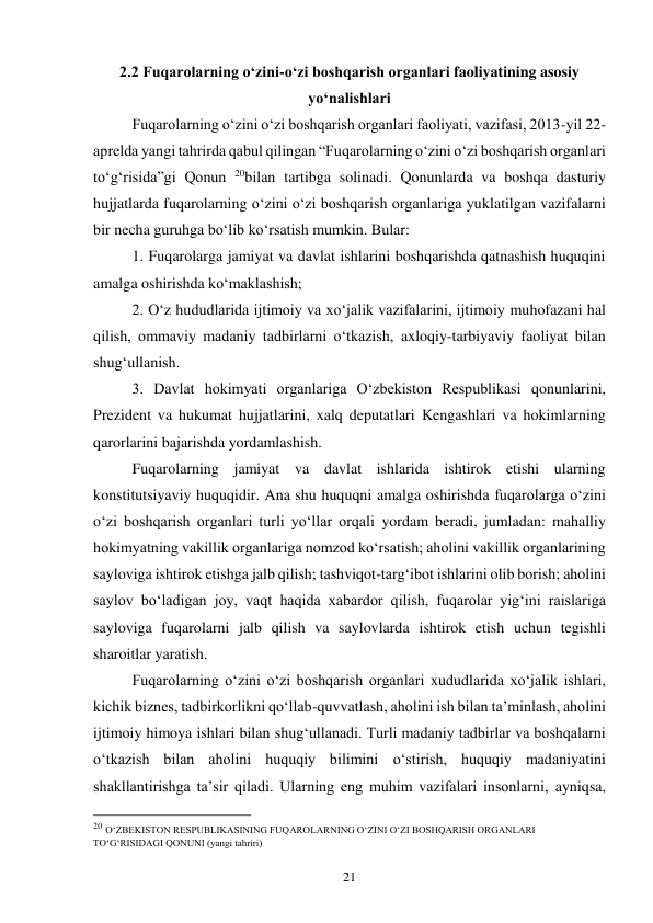 21 
2.2 Fuqarolarning o‘zini-o‘zi boshqarish organlari faoliyatining asosiy 
yo‘nalishlari 
 
Fuqarolarning o‘zini o‘zi boshqarish organlari faoliyati, vazifasi, 2013-yil 22-
aprelda yangi tahrirda qabul qilingan “Fuqarolarning o‘zini o‘zi boshqarish organlari 
to‘g‘risida”gi Qonun 20bilan tartibga solinadi. Qonunlarda va boshqa dasturiy 
hujjatlarda fuqarolarning o‘zini o‘zi boshqarish organlariga yuklatilgan vazifalarni 
bir necha guruhga bo‘lib ko‘rsatish mumkin. Bular: 
 
1. Fuqarolarga jamiyat va davlat ishlarini boshqarishda qatnashish huquqini 
amalga oshirishda ko‘maklashish; 
 
2. O‘z hududlarida ijtimoiy va xo‘jalik vazifalarini, ijtimoiy muhofazani hal 
qilish, ommaviy madaniy tadbirlarni o‘tkazish, axloqiy-tarbiyaviy faoliyat bilan 
shug‘ullanish. 
 
3. Davlat hokimyati organlariga O‘zbekiston Respublikasi qonunlarini, 
Prezident va hukumat hujjatlarini, xalq deputatlari Kengashlari va hokimlarning 
qarorlarini bajarishda yordamlashish. 
 
Fuqarolarning jamiyat va davlat ishlarida ishtirok etishi ularning 
konstitutsiyaviy huquqidir. Ana shu huquqni amalga oshirishda fuqarolarga o‘zini 
o‘zi boshqarish organlari turli yo‘llar orqali yordam beradi, jumladan: mahalliy 
hokimyatning vakillik organlariga nomzod ko‘rsatish; aholini vakillik organlarining 
sayloviga ishtirok etishga jalb qilish; tashviqot-targ‘ibot ishlarini olib borish; aholini 
saylov bo‘ladigan joy, vaqt haqida xabardor qilish, fuqarolar yig‘ini raislariga 
sayloviga fuqarolarni jalb qilish va saylovlarda ishtirok etish uchun tegishli 
sharoitlar yaratish. 
 
Fuqarolarning o‘zini o‘zi boshqarish organlari xududlarida xo‘jalik ishlari, 
kichik biznes, tadbirkorlikni qo‘llab-quvvatlash, aholini ish bilan ta’minlash, aholini 
ijtimoiy himoya ishlari bilan shug‘ullanadi. Turli madaniy tadbirlar va boshqalarni 
o‘tkazish bilan aholini huquqiy bilimini o‘stirish, huquqiy madaniyatini 
shakllantirishga ta’sir qiladi. Ularning eng muhim vazifalari insonlarni, ayniqsa, 
                                                 
20 O‘ZBEKISTON RESPUBLIKASINING FUQAROLARNING O‘ZINI O‘ZI BOSHQARISH ORGANLARI 
TO‘G‘RISIDAGI QONUNI (yangi tahriri)  
 
