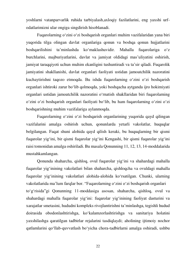 22 
yoshlarni vatanparvarlik ruhida tarbiyalash,axloqiy fazilatlarini, eng yaxshi urf-
odatlarimizni ular ongiga singdirish hisoblanadi. 
 
Fuqarolarning o‘zini o‘zi boshqarish organlari muhim vazifalaridan yana biri 
yuqorida tilga olingan davlat organlariga qonun va boshqa qonun hujjatlarini 
boshqarilishini 
ta’minlashda 
ko‘maklashuvidir. 
Mahalla 
fuqarolariga 
o‘z 
burchlarini, majburiyatlarini, davlat va jamiyat oldidagi mas’uliyatini oshirish, 
jamiyat taraqqiyoti uchun muhim ekanligini tushuntiradi va ta’sir qiladi. Fuqarolik 
jamiyatini shakllanishi, davlat organlari faoliyati ustidan jamoatchilik nazoratini 
kuchaytirishni taqozo etmoqda. Bu ishda fuqarolarning o‘zini o‘zi boshqarish 
organlari ishtiroki zarur bo‘lib qolmoqda, yoki boshqacha aytganda ijro hokimiyati 
organlari ustidan jamoatchilik nazoratini o‘rnatish shakllaridan biri fuqarolarning 
o‘zini o‘zi boshqarish organlari faoliyati bo‘lib, bu ham fuqarolarning o‘zini o‘zi 
boshqarishning muhim vazifalariga aylanmoqda. 
 
Fuqarolarning o‘zini o‘zi boshqarish organlarining yuqorida qayd qilingan 
vazifalarini amalga oshirish uchun, qonunlarda yetarli vakolatlar, huquqlar 
belgilangan. Faqat shuni alohida qayd qilish keraki, bu huquqlarning bir qismi 
fuqarolar yig‘ini, bir qismi fuqarolar yig‘ini Kengashi, bir qismi fuqarolar yig‘ini 
raisi tomonidan amalga oshiriladi. Bu masala Qonunning 11, 12, 13, 14-moddalarida 
mustahkamlangan. 
 
Qonunda shaharcha, qishloq, ovul fuqarolar yig‘ini va shahardagi mahalla 
fuqarolar yig‘inining vakolatlari bilan shaharcha, qishloqcha va ovuldagi mahalla 
fuqarolar yig‘inining vakolatlari alohida-alohida ko‘rsatilgan. Chunki, ularning 
vakolatlarida ma’lum farqlar bor. “Fuqarolarning o‘zini o‘zi boshqarish organlari 
to‘g‘risida”gi Qonunning 11-moddasiga asosan, shaharcha, qishloq, ovul va 
shahardagi mahalla fuqarolar yig‘ini: fuqarolar yig‘inining faoliyat dasturini va 
xarajatlar smetasini, hududni kompleks rivojlantirishni ta’minlashga, tegishli hudud 
doirasida obodonlashtirishga, ko‘kalamzorlashtirishga va sanitariya holatini 
yaxshilashga qaratilgan tadbirlar rejalarini tasdiqlaydi; aholining ijtimoiy nochor 
qatlamlarini qo‘llab-quvvatlash bo‘yicha chora-tadbirlarni amalga oshiradi, ushbu 
