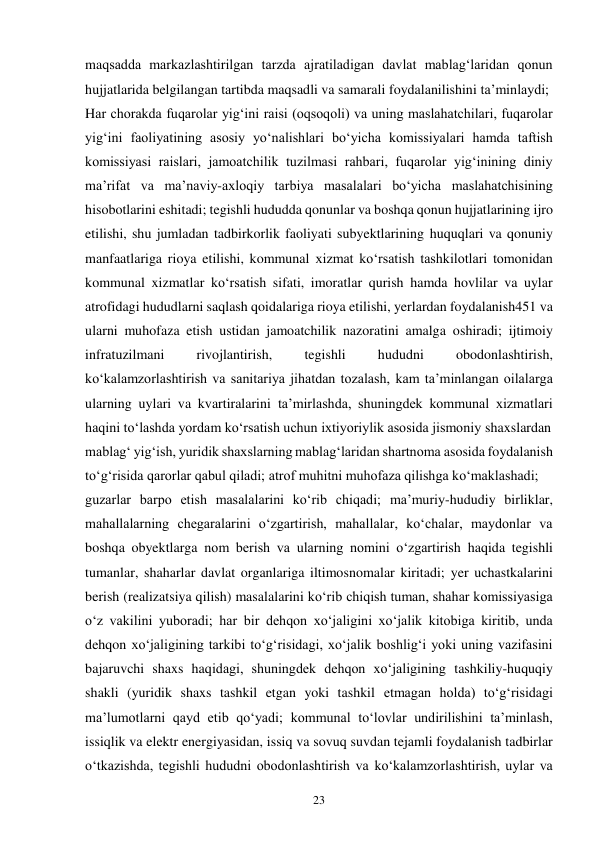 23 
maqsadda markazlashtirilgan tarzda ajratiladigan davlat mablag‘laridan qonun 
hujjatlarida belgilangan tartibda maqsadli va samarali foydalanilishini ta’minlaydi; 
Har chorakda fuqarolar yig‘ini raisi (oqsoqoli) va uning maslahatchilari, fuqarolar 
yig‘ini faoliyatining asosiy yo‘nalishlari bo‘yicha komissiyalari hamda taftish 
komissiyasi raislari, jamoatchilik tuzilmasi rahbari, fuqarolar yig‘inining diniy 
ma’rifat va ma’naviy-axloqiy tarbiya masalalari bo‘yicha maslahatchisining 
hisobotlarini eshitadi; tegishli hududda qonunlar va boshqa qonun hujjatlarining ijro 
etilishi, shu jumladan tadbirkorlik faoliyati subyektlarining huquqlari va qonuniy 
manfaatlariga rioya etilishi, kommunal xizmat ko‘rsatish tashkilotlari tomonidan 
kommunal xizmatlar ko‘rsatish sifati, imoratlar qurish hamda hovlilar va uylar 
atrofidagi hududlarni saqlash qoidalariga rioya etilishi, yerlardan foydalanish451 va 
ularni muhofaza etish ustidan jamoatchilik nazoratini amalga oshiradi; ijtimoiy 
infratuzilmani 
rivojlantirish, 
tegishli 
hududni 
obodonlashtirish, 
ko‘kalamzorlashtirish va sanitariya jihatdan tozalash, kam ta’minlangan oilalarga 
ularning uylari va kvartiralarini ta’mirlashda, shuningdek kommunal xizmatlari 
haqini to‘lashda yordam ko‘rsatish uchun ixtiyoriylik asosida jismoniy shaxslardan 
mablag‘ yig‘ish, yuridik shaxslarning mablag‘laridan shartnoma asosida foydalanish 
to‘g‘risida qarorlar qabul qiladi; atrof muhitni muhofaza qilishga ko‘maklashadi; 
guzarlar barpo etish masalalarini ko‘rib chiqadi; ma’muriy-hududiy birliklar, 
mahallalarning chegaralarini o‘zgartirish, mahallalar, ko‘chalar, maydonlar va 
boshqa obyektlarga nom berish va ularning nomini o‘zgartirish haqida tegishli 
tumanlar, shaharlar davlat organlariga iltimosnomalar kiritadi; yer uchastkalarini 
berish (realizatsiya qilish) masalalarini ko‘rib chiqish tuman, shahar komissiyasiga 
o‘z vakilini yuboradi; har bir dehqon xo‘jaligini xo‘jalik kitobiga kiritib, unda 
dehqon xo‘jaligining tarkibi to‘g‘risidagi, xo‘jalik boshlig‘i yoki uning vazifasini 
bajaruvchi shaxs haqidagi, shuningdek dehqon xo‘jaligining tashkiliy-huquqiy 
shakli (yuridik shaxs tashkil etgan yoki tashkil etmagan holda) to‘g‘risidagi 
ma’lumotlarni qayd etib qo‘yadi; kommunal to‘lovlar undirilishini ta’minlash, 
issiqlik va elektr energiyasidan, issiq va sovuq suvdan tejamli foydalanish tadbirlar 
o‘tkazishda, tegishli hududni obodonlashtirish va ko‘kalamzorlashtirish, uylar va 
