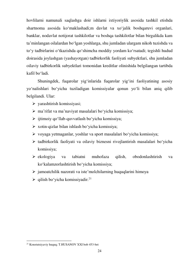 24 
hovlilarni namunali saqlashga doir ishlarni ixtiyoriylik asosida tashkil etishda 
shartnoma asosida ko‘maklashadi;m davlat va xo‘jalik boshqaruvi organlari, 
banklar, nodavlat notijorat tashkilotlar va boshqa tashkilotlar bilan birgalikda kam 
ta’minlangan oilalardan bo‘lgan yoshlarga, shu jumladan ulargam nikoh tuzishda va 
to‘y tadbirlarini o‘tkazishda qo‘shimcha moddiy yordam ko‘rsatadi; tegishli hudud 
doirasida joylashgan (yashayotgan) tadbirkorlik faoliyati subyektlari, shu jumladan 
oilaviy tadbirkorlik subyektlari tomonidan kreditlar olinishida belgilangan tartibda 
kafil bo‘ladi. 
 
Shuningdek, fuqarolar yig‘inlarida fuqarolar yig‘ini faoliyatining asosiy 
yo‘nalishlari bo‘yicha tuziladigan komissiyalar qonun yo‘li bilan aniq qilib 
belgilandi. Ular: 
 yarashtirish komissiyasi; 
 ma’rifat va ma’naviyat masalalari bo‘yicha komissiya; 
 ijtimoiy qo‘llab-quvvatlash bo‘yicha komissiya; 
 xotin-qizlar bilan ishlash bo‘yicha komissiya; 
 voyaga yetmaganlar, yoshlar va sport masalalari bo‘yicha komissiya; 
 tadbirkorlik faoliyati va oilaviy biznesni rivojlantirish masalalari bo‘yicha 
komissiya; 
 ekologiya 
va 
tabiatni 
muhofaza 
qilish, 
obodonlashtirish 
va 
ko‘kalamzorlashtirish bo‘yicha komissiya; 
 jamoatchilik nazorati va iste’molchilarning huquqlarini himoya 
 qilish bo‘yicha komissiyadir.21 
 
 
 
 
 
 
                                                 
21 Konstutsiyaviy huquq; T.HUSANOV XXI bob 453-bet 
