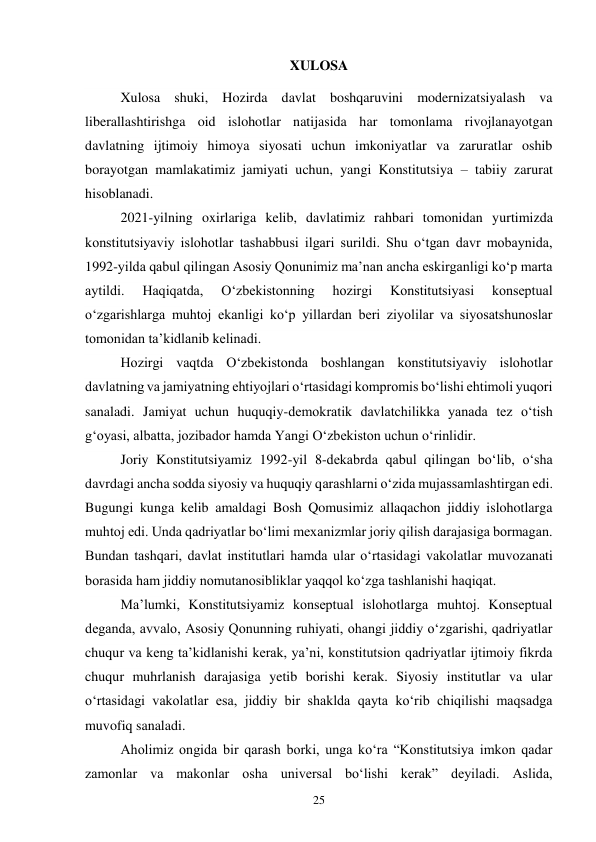 25 
XULOSA 
Xulosa shuki, Hozirda davlat boshqaruvini modernizatsiyalash va 
liberallashtirishga oid islohotlar natijasida har tomonlama rivojlanayotgan 
davlatning ijtimoiy himoya siyosati uchun imkoniyatlar va zaruratlar oshib 
borayotgan mamlakatimiz jamiyati uchun, yangi Konstitutsiya – tabiiy zarurat 
hisoblanadi. 
2021-yilning oxirlariga kelib, davlatimiz rahbari tomonidan yurtimizda 
konstitutsiyaviy islohotlar tashabbusi ilgari surildi. Shu oʻtgan davr mobaynida, 
1992-yilda qabul qilingan Asosiy Qonunimiz maʼnan ancha eskirganligi koʻp marta 
aytildi. 
Haqiqatda, 
Oʻzbekistonning 
hozirgi 
Konstitutsiyasi 
konseptual 
oʻzgarishlarga muhtoj ekanligi koʻp yillardan beri ziyolilar va siyosatshunoslar 
tomonidan taʼkidlanib kelinadi. 
Hozirgi vaqtda Oʻzbekistonda boshlangan konstitutsiyaviy islohotlar 
davlatning va jamiyatning ehtiyojlari oʻrtasidagi kompromis boʻlishi ehtimoli yuqori 
sanaladi. Jamiyat uchun huquqiy-demokratik davlatchilikka yanada tez oʻtish 
gʻoyasi, albatta, jozibador hamda Yangi Oʻzbekiston uchun oʻrinlidir. 
Joriy Konstitutsiyamiz 1992-yil 8-dekabrda qabul qilingan boʻlib, oʻsha 
davrdagi ancha sodda siyosiy va huquqiy qarashlarni oʻzida mujassamlashtirgan edi. 
Bugungi kunga kelib amaldagi Bosh Qomusimiz allaqachon jiddiy islohotlarga 
muhtoj edi. Unda qadriyatlar boʻlimi mexanizmlar joriy qilish darajasiga bormagan. 
Bundan tashqari, davlat institutlari hamda ular oʻrtasidagi vakolatlar muvozanati 
borasida ham jiddiy nomutanosibliklar yaqqol koʻzga tashlanishi haqiqat. 
Maʼlumki, Konstitutsiyamiz konseptual islohotlarga muhtoj. Konseptual 
deganda, avvalo, Asosiy Qonunning ruhiyati, ohangi jiddiy oʻzgarishi, qadriyatlar 
chuqur va keng taʼkidlanishi kerak, yaʼni, konstitutsion qadriyatlar ijtimoiy fikrda 
chuqur muhrlanish darajasiga yetib borishi kerak. Siyosiy institutlar va ular 
oʻrtasidagi vakolatlar esa, jiddiy bir shaklda qayta koʻrib chiqilishi maqsadga 
muvofiq sanaladi. 
Aholimiz ongida bir qarash borki, unga koʻra “Konstitutsiya imkon qadar 
zamonlar va makonlar osha universal boʻlishi kerak” deyiladi. Aslida, 
