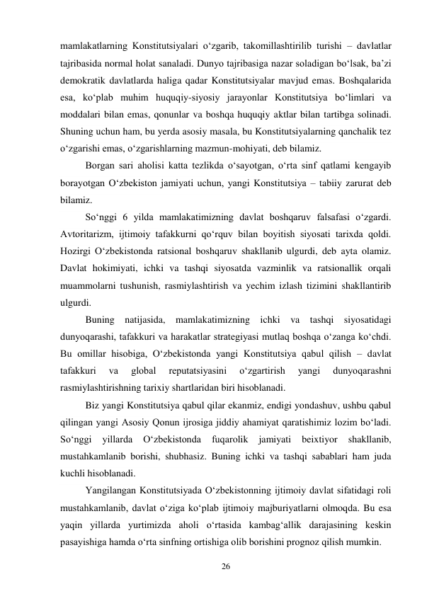 26 
mamlakatlarning Konstitutsiyalari oʻzgarib, takomillashtirilib turishi – davlatlar 
tajribasida normal holat sanaladi. Dunyo tajribasiga nazar soladigan boʻlsak, baʼzi 
demokratik davlatlarda haliga qadar Konstitutsiyalar mavjud emas. Boshqalarida 
esa, koʻplab muhim huquqiy-siyosiy jarayonlar Konstitutsiya boʻlimlari va 
moddalari bilan emas, qonunlar va boshqa huquqiy aktlar bilan tartibga solinadi. 
Shuning uchun ham, bu yerda asosiy masala, bu Konstitutsiyalarning qanchalik tez 
oʻzgarishi emas, oʻzgarishlarning mazmun-mohiyati, deb bilamiz. 
Borgan sari aholisi katta tezlikda oʻsayotgan, oʻrta sinf qatlami kengayib 
borayotgan Oʻzbekiston jamiyati uchun, yangi Konstitutsiya – tabiiy zarurat deb 
bilamiz. 
Soʻnggi 6 yilda mamlakatimizning davlat boshqaruv falsafasi oʻzgardi. 
Avtoritarizm, ijtimoiy tafakkurni qoʻrquv bilan boyitish siyosati tarixda qoldi. 
Hozirgi Oʻzbekistonda ratsional boshqaruv shakllanib ulgurdi, deb ayta olamiz. 
Davlat hokimiyati, ichki va tashqi siyosatda vazminlik va ratsionallik orqali 
muammolarni tushunish, rasmiylashtirish va yechim izlash tizimini shakllantirib 
ulgurdi. 
Buning natijasida, mamlakatimizning ichki va tashqi siyosatidagi 
dunyoqarashi, tafakkuri va harakatlar strategiyasi mutlaq boshqa oʻzanga koʻchdi. 
Bu omillar hisobiga, Oʻzbekistonda yangi Konstitutsiya qabul qilish – davlat 
tafakkuri 
va 
global 
reputatsiyasini 
oʻzgartirish 
yangi 
dunyoqarashni 
rasmiylashtirishning tarixiy shartlaridan biri hisoblanadi. 
Biz yangi Konstitutsiya qabul qilar ekanmiz, endigi yondashuv, ushbu qabul 
qilingan yangi Asosiy Qonun ijrosiga jiddiy ahamiyat qaratishimiz lozim boʻladi. 
Soʻnggi 
yillarda 
Oʻzbekistonda 
fuqarolik 
jamiyati 
beixtiyor 
shakllanib, 
mustahkamlanib borishi, shubhasiz. Buning ichki va tashqi sabablari ham juda 
kuchli hisoblanadi. 
Yangilangan Konstitutsiyada Oʻzbekistonning ijtimoiy davlat sifatidagi roli 
mustahkamlanib, davlat oʻziga koʻplab ijtimoiy majburiyatlarni olmoqda. Bu esa 
yaqin yillarda yurtimizda aholi oʻrtasida kambagʻallik darajasining keskin 
pasayishiga hamda oʻrta sinfning ortishiga olib borishini prognoz qilish mumkin.  
