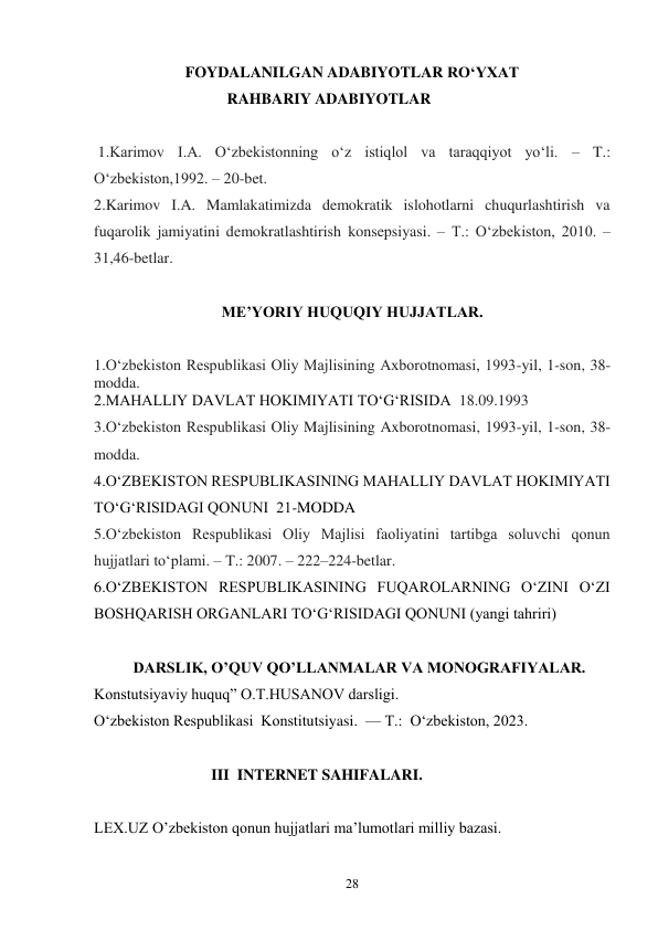 28 
FOYDALANILGAN ADABIYOTLAR RO‘YXAT 
RAHBARIY ADABIYOTLAR 
 
 1.Karimov I.A. O‘zbekistonning o‘z istiqlol va taraqqiyot yo‘li. – T.: 
O‘zbekiston,1992. – 20-bet. 
2.Karimov I.A. Mamlakatimizda demokratik islohotlarni chuqurlashtirish va 
fuqarolik jamiyatini demokratlashtirish konsepsiyasi. – T.: O‘zbekiston, 2010. – 
31,46-betlar. 
 
ME’YORIY HUQUQIY HUJJATLAR. 
 
1.O‘zbekiston Respublikasi Oliy Majlisining Axborotnomasi, 1993-yil, 1-son, 38-
modda. 
2.MAHALLIY DAVLAT HOKIMIYATI TO‘G‘RISIDA  18.09.1993 
3.O‘zbekiston Respublikasi Oliy Majlisining Axborotnomasi, 1993-yil, 1-son, 38-
modda. 
4.O‘ZBEKISTON RESPUBLIKASINING MAHALLIY DAVLAT HOKIMIYATI 
TO‘G‘RISIDAGI QONUNI  21-MODDA 
5.O‘zbekiston Respublikasi Oliy Majlisi faoliyatini tartibga soluvchi qonun 
hujjatlari to‘plami. – T.: 2007. – 222–224-betlar. 
6.O‘ZBEKISTON RESPUBLIKASINING FUQAROLARNING O‘ZINI O‘ZI 
BOSHQARISH ORGANLARI TO‘G‘RISIDAGI QONUNI (yangi tahriri) 
 
DARSLIK, O’QUV QO’LLANMALAR VA MONOGRAFIYALAR. 
Konstutsiyaviy huquq” O.T.HUSANOV darsligi. 
O‘zbekiston Respublikasi  Konstitutsiyasi.  — T.:  O‘zbekiston, 2023. 
 
III  INTERNET SAHIFALARI. 
 
LEX.UZ O’zbekiston qonun hujjatlari ma’lumotlari milliy bazasi. 
 
