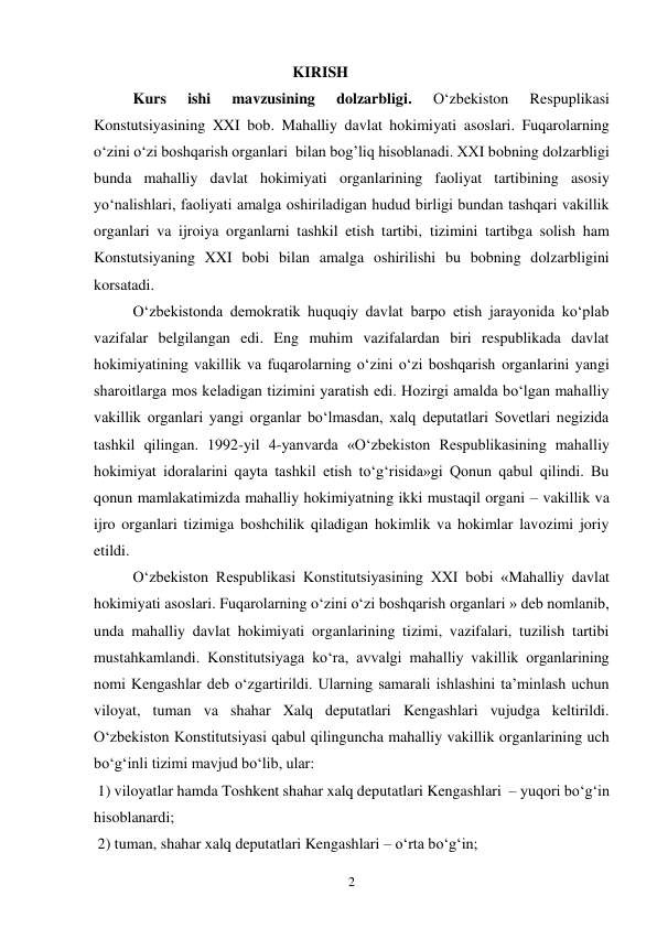 2 
KIRISH 
Kurs 
ishi 
mavzusining 
dolzarbligi. 
O‘zbekiston 
Respuplikasi 
Konstutsiyasining XXI bob. Mahalliy davlat hokimiyati asoslari. Fuqarolarning 
o‘zini o‘zi boshqarish organlari  bilan bog’liq hisoblanadi. XXI bobning dolzarbligi 
bunda mahalliy davlat hokimiyati organlarining faoliyat tartibining asosiy 
yo‘nalishlari, faoliyati amalga oshiriladigan hudud birligi bundan tashqari vakillik 
organlari va ijroiya organlarni tashkil etish tartibi, tizimini tartibga solish ham 
Konstutsiyaning XXI bobi bilan amalga oshirilishi bu bobning dolzarbligini 
korsatadi. 
O‘zbekistonda demokratik huquqiy davlat barpo etish jarayonida ko‘plab 
vazifalar belgilangan edi. Eng muhim vazifalardan biri respublikada davlat 
hokimiyatining vakillik va fuqarolarning o‘zini o‘zi boshqarish organlarini yangi 
sharoitlarga mos keladigan tizimini yaratish edi. Hozirgi amalda bo‘lgan mahalliy 
vakillik organlari yangi organlar bo‘lmasdan, xalq deputatlari Sovetlari negizida 
tashkil qilingan. 1992-yil 4-yanvarda «O‘zbekiston Respublikasining mahalliy 
hokimiyat idoralarini qayta tashkil etish to‘g‘risida»gi Qonun qabul qilindi. Bu 
qonun mamlakatimizda mahalliy hokimiyatning ikki mustaqil organi – vakillik va 
ijro organlari tizimiga boshchilik qiladigan hokimlik va hokimlar lavozimi joriy 
etildi. 
O‘zbekiston Respublikasi Konstitutsiyasining XXI bobi «Mahalliy davlat 
hokimiyati asoslari. Fuqarolarning o‘zini o‘zi boshqarish organlari » deb nomlanib, 
unda mahalliy davlat hokimiyati organlarining tizimi, vazifalari, tuzilish tartibi 
mustahkamlandi. Konstitutsiyaga ko‘ra, avvalgi mahalliy vakillik organlarining 
nomi Kengashlar deb o‘zgartirildi. Ularning samarali ishlashini ta’minlash uchun 
viloyat, tuman va shahar Xalq deputatlari Kengashlari vujudga keltirildi. 
O‘zbekiston Konstitutsiyasi qabul qilinguncha mahalliy vakillik organlarining uch 
bo‘g‘inli tizimi mavjud bo‘lib, ular: 
 1) viloyatlar hamda Toshkent shahar xalq deputatlari Kengashlari  – yuqori bo‘g‘in 
hisoblanardi; 
 2) tuman, shahar xalq deputatlari Kengashlari – o‘rta bo‘g‘in;  
