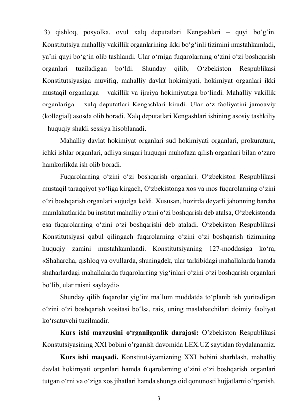 3 
 3) qishloq, posyolka, ovul xalq deputatlari Kengashlari – quyi bo‘g‘in. 
Konstitutsiya mahalliy vakillik organlarining ikki bo‘g‘inli tizimini mustahkamladi, 
ya’ni quyi bo‘g‘in olib tashlandi. Ular o‘rniga fuqarolarning o‘zini o‘zi boshqarish 
organlari 
tuziladigan 
bo‘ldi. 
Shunday 
qilib, 
O‘zbekiston 
Respublikasi 
Konstitutsiyasiga muvifiq, mahalliy davlat hokimiyati, hokimiyat organlari ikki 
mustaqil organlarga – vakillik va ijroiya hokimiyatiga bo‘lindi. Mahalliy vakillik 
organlariga – xalq deputatlari Kengashlari kiradi. Ular o‘z faoliyatini jamoaviy 
(kollegial) asosda olib boradi. Xalq deputatlari Kengashlari ishining asosiy tashkiliy 
– huquqiy shakli sessiya hisoblanadi. 
Mahalliy davlat hokimiyat organlari sud hokimiyati organlari, prokuratura, 
ichki ishlar organlari, adliya singari huquqni muhofaza qilish organlari bilan o‘zaro 
hamkorlikda ish olib boradi.  
Fuqarolarning o‘zini o‘zi boshqarish organlari. O‘zbekiston Respublikasi 
mustaqil taraqqiyot yo‘liga kirgach, O‘zbekistonga xos va mos fuqarolarning o‘zini 
o‘zi boshqarish organlari vujudga keldi. Xususan, hozirda deyarli jahonning barcha 
mamlakatlarida bu institut mahalliy o‘zini o‘zi boshqarish deb atalsa, O‘zbekistonda 
esa fuqarolarning o‘zini o‘zi boshqarishi deb ataladi. O‘zbekiston Respublikasi 
Konstitutsiyasi qabul qilingach fuqarolarning o‘zini o‘zi boshqarish tizimining 
huquqiy zamini mustahkamlandi. Konstitutsiyaning 127-moddasiga ko‘ra, 
«Shaharcha, qishloq va ovullarda, shuningdek, ular tarkibidagi mahallalarda hamda 
shaharlardagi mahallalarda fuqarolarning yig‘inlari o‘zini o‘zi boshqarish organlari 
bo‘lib, ular raisni saylaydi» 
Shunday qilib fuqarolar yig‘ini ma’lum muddatda to‘planib ish yuritadigan 
o‘zini o‘zi boshqarish vositasi bo‘lsa, rais, uning maslahatchilari doimiy faoliyat 
ko‘rsatuvchi tuzilmadir. 
Kurs ishi mavzusini o‘rganilganlik darajasi: O’zbekiston Respublikasi 
Konstutsiyasining XXI bobini o’rganish davomida LEX.UZ saytidan foydalanamiz.  
Kurs ishi maqsadi. Konstitutsiyamizning XXI bobini sharhlash, mahalliy 
davlat hokimyati organlari hamda fuqarolarning o‘zini o‘zi boshqarish organlari 
tutgan o‘rni va o‘ziga xos jihatlari hamda shunga oid qonunosti hujjatlarni o‘rganish. 
