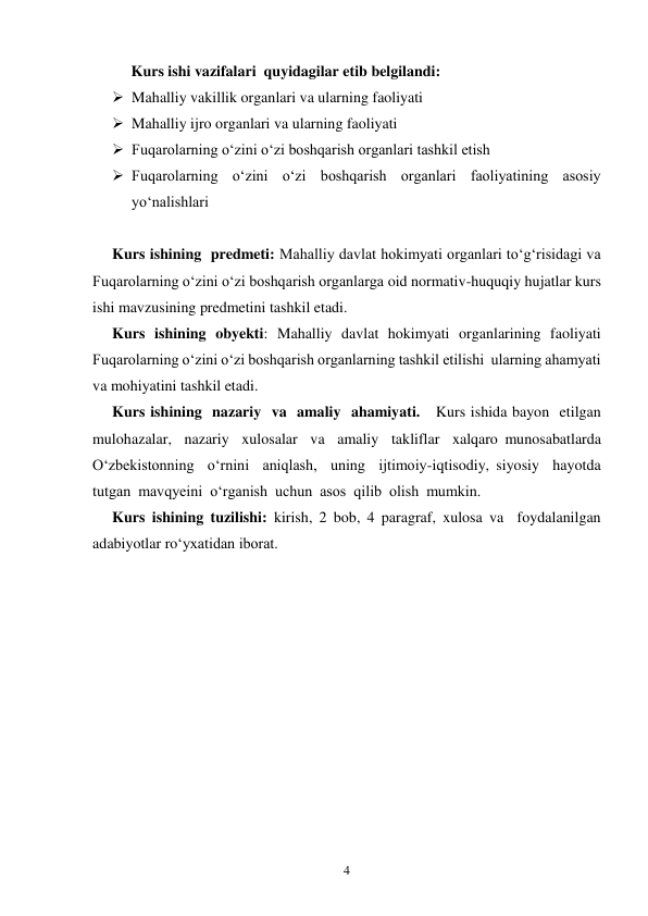 4 
  
Kurs ishi vazifalari  quyidagilar etib belgilandi: 
 Mahalliy vakillik organlari va ularning faoliyati 
 Mahalliy ijro organlari va ularning faoliyati  
 Fuqarolarning o‘zini o‘zi boshqarish organlari tashkil etish  
 Fuqarolarning o‘zini o‘zi boshqarish organlari faoliyatining asosiy 
yo‘nalishlari 
 
Kurs ishining  predmeti: Mahalliy davlat hokimyati organlari to‘g‘risidagi va 
Fuqarolarning o‘zini o‘zi boshqarish organlarga oid normativ-huquqiy hujatlar kurs 
ishi mavzusining predmetini tashkil etadi. 
Kurs ishining obyekti: Mahalliy davlat hokimyati organlarining faoliyati  
Fuqarolarning o‘zini o‘zi boshqarish organlarning tashkil etilishi  ularning ahamyati 
va mohiyatini tashkil etadi. 
Kurs ishining  nazariy  va  amaliy  ahamiyati.   Kurs ishida bayon  etilgan  
mulohazalar,  nazariy  xulosalar  va  amaliy  takliflar  xalqaro munosabatlarda  
O‘zbekistonning  o‘rnini  aniqlash,  uning  ijtimoiy-iqtisodiy, siyosiy  hayotda  
tutgan  mavqyeini  o‘rganish  uchun  asos  qilib  olish  mumkin.  
Kurs ishining tuzilishi: kirish, 2 bob, 4 paragraf, xulosa va  foydalanilgan 
adabiyotlar ro‘yxatidan iborat. 
 
 
 
 
 
 
 
 
 
