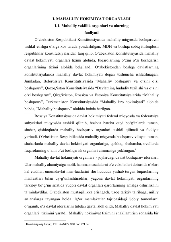 5 
I. MAHALLIY HOKIMIYAT ORGANLARI 
1.1. Mahalliy vakillik organlari va ularning  
faoliyati 
O‘zbekiston Respublikasi Konstitutsiyasida mahalliy miqyosda boshqaruvni 
tashkil etishga o‘ziga xos tarzda yondashilgan, MDH va boshqa sobiq ittifoqdosh 
respubliklar konstitutsiyalaridan farq qilib, O‘zbekiston Konstitutsiyasida mahalliy 
davlat hokimiyati organlari tizimi alohida, fuqarolarning o‘zini o‘zi boshqarish 
organlarining tizimi alohida belgilandi. O‘zbekistondan boshqa davlatlarning 
konstitutsiyalarida mahalliy davlat hokimiyati degan tushuncha ishlatilmagan. 
Jumladan, Belorussiya Konstitutsiyasida “Mahalliy boshqaruv va o‘zini o‘zi 
boshqaruv”, Qozog‘iston Konstitutsiyasida “Davlatning hududiy tuzilishi va o‘zini 
o‘zi boshqaruv”, Qirg‘iziston, Rossiya va Estoniya Konstitutsiyalarida “Mahalliy 
boshqaruv”, Turkmaniston Konstitutsiyasida “Mahalliy ijro hokimiyati” alohida 
bobda, “Mahalliy boshqaruv” alohida bobda berilgan. 
Rossiya Konstitutsiyasida davlat hokimiyati federal miqyosda va federatsiya 
subyektlari miqyosida tashkil qilinib, boshqa barcha quyi bo‘g‘inlarda tuman, 
shahar, qishloqlarda mahalliy boshqaruv organlari tashkil qilinadi va faoliyat 
yuritadi. O‘zbekiston Respublikasida mahalliy miqyosda boshqaruv viloyat, tuman, 
shaharlarda mahalliy davlat hokimiyati organlariga, qishloq, shaharcha, ovullarda 
fuqarolarning o‘zini o‘zi boshqarish organlari zimmasiga yuklangan.1 
Mahalliy davlat hokimiyati organlari  - joylardagi davlat boshqaruv idoralari. 
Ular mahalliy ahamiyatga molik hamma masalalarni oʻz vakolatlari doirasida oʻzlari 
hal etadilar, umumdavlat man-faatlarini shu hududda yashab turgan fuqarolarning 
manfaatlari bilan uy-gʻunlashtiradilar, yagona davlat hokimiyati organlarining 
tarkibiy boʻgʻini sifatida yuqori davlat organlari qarorlarining amalga oshirilishini 
taʼminlaydilar. Oʻzbekiston mustaqillikka erishgach, uzoq tarixiy tajribaga, milliy 
anʼanalarga tayangan holda ilgʻor mamlakatlar tajribasidagi ijobiy tomonlarni 
oʻrganib, oʻz davlat idoralarini tubdan qayta isloh qildi, Mahalliy davlat hokimiyati 
organlari  tizimini yaratdi. Mahalliy hokimiyat tizimini shakllantirish sohasida bir 
                                                 
1 Konstutsiyaviy huquq; T.HUSANOV XXI bob 421 bet. 
