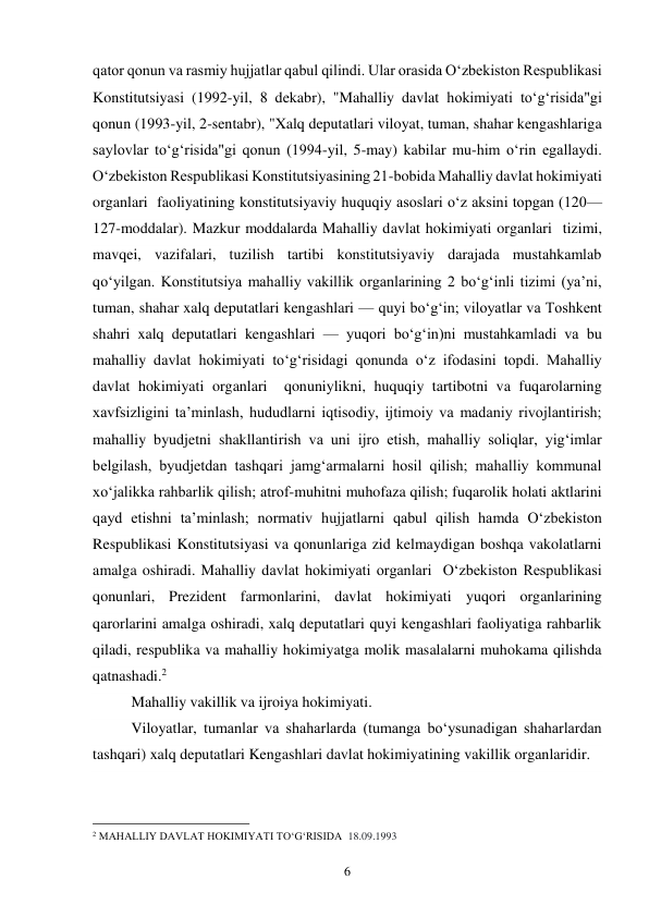 6 
qator qonun va rasmiy hujjatlar qabul qilindi. Ular orasida Oʻzbekiston Respublikasi 
Konstitutsiyasi (1992-yil, 8 dekabr), "Mahalliy davlat hokimiyati toʻgʻrisida"gi 
qonun (1993-yil, 2-sentabr), "Xalq deputatlari viloyat, tuman, shahar kengashlariga 
saylovlar toʻgʻrisida"gi qonun (1994-yil, 5-may) kabilar mu-him oʻrin egallaydi. 
Oʻzbekiston Respublikasi Konstitutsiyasining 21-bobida Mahalliy davlat hokimiyati 
organlari  faoliyatining konstitutsiyaviy huquqiy asoslari oʻz aksini topgan (120—
127-moddalar). Mazkur moddalarda Mahalliy davlat hokimiyati organlari  tizimi, 
mavqei, vazifalari, tuzilish tartibi konstitutsiyaviy darajada mustahkamlab 
qoʻyilgan. Konstitutsiya mahalliy vakillik organlarining 2 boʻgʻinli tizimi (yaʼni, 
tuman, shahar xalq deputatlari kengashlari — quyi boʻgʻin; viloyatlar va Toshkent 
shahri xalq deputatlari kengashlari — yuqori boʻgʻin)ni mustahkamladi va bu 
mahalliy davlat hokimiyati toʻgʻrisidagi qonunda oʻz ifodasini topdi. Mahalliy 
davlat hokimiyati organlari  qonuniylikni, huquqiy tartibotni va fuqarolarning 
xavfsizligini taʼminlash, hududlarni iqtisodiy, ijtimoiy va madaniy rivojlantirish; 
mahalliy byudjetni shakllantirish va uni ijro etish, mahalliy soliqlar, yigʻimlar 
belgilash, byudjetdan tashqari jamgʻarmalarni hosil qilish; mahalliy kommunal 
xoʻjalikka rahbarlik qilish; atrof-muhitni muhofaza qilish; fuqarolik holati aktlarini 
qayd etishni taʼminlash; normativ hujjatlarni qabul qilish hamda Oʻzbekiston 
Respublikasi Konstitutsiyasi va qonunlariga zid kelmaydigan boshqa vakolatlarni 
amalga oshiradi. Mahalliy davlat hokimiyati organlari  Oʻzbekiston Respublikasi  
qonunlari, Prezident farmonlarini, davlat hokimiyati yuqori organlarining 
qarorlarini amalga oshiradi, xalq deputatlari quyi kengashlari faoliyatiga rahbarlik 
qiladi, respublika va mahalliy hokimiyatga molik masalalarni muhokama qilishda 
qatnashadi.2 
Mahalliy vakillik va ijroiya hokimiyati. 
Viloyatlar, tumanlar va shaharlarda (tumanga bo‘ysunadigan shaharlardan 
tashqari) xalq deputatlari Kengashlari davlat hokimiyatining vakillik organlaridir. 
                                                 
2 MAHALLIY DAVLAT HOKIMIYATI TO‘G‘RISIDA  18.09.1993 
 
