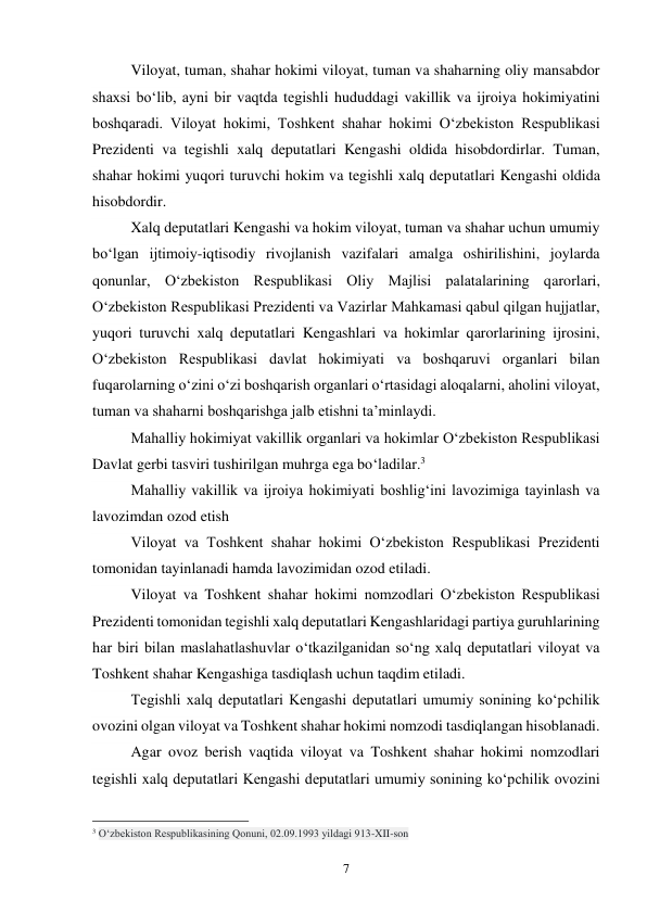 7 
Viloyat, tuman, shahar hokimi viloyat, tuman va shaharning oliy mansabdor 
shaxsi bo‘lib, ayni bir vaqtda tegishli hududdagi vakillik va ijroiya hokimiyatini 
boshqaradi. Viloyat hokimi, Toshkent shahar hokimi O‘zbekiston Respublikasi 
Prezidenti va tegishli xalq deputatlari Kengashi oldida hisobdordirlar. Tuman, 
shahar hokimi yuqori turuvchi hokim va tegishli xalq deputatlari Kengashi oldida 
hisobdordir. 
Xalq deputatlari Kengashi va hokim viloyat, tuman va shahar uchun umumiy 
bo‘lgan ijtimoiy-iqtisodiy rivojlanish vazifalari amalga oshirilishini, joylarda 
qonunlar, O‘zbekiston Respublikasi Oliy Majlisi palatalarining qarorlari, 
O‘zbekiston Respublikasi Prezidenti va Vazirlar Mahkamasi qabul qilgan hujjatlar, 
yuqori turuvchi xalq deputatlari Kengashlari va hokimlar qarorlarining ijrosini, 
O‘zbekiston Respublikasi davlat hokimiyati va boshqaruvi organlari bilan 
fuqarolarning o‘zini o‘zi boshqarish organlari o‘rtasidagi aloqalarni, aholini viloyat, 
tuman va shaharni boshqarishga jalb etishni ta’minlaydi. 
Mahalliy hokimiyat vakillik organlari va hokimlar O‘zbekiston Respublikasi 
Davlat gerbi tasviri tushirilgan muhrga ega bo‘ladilar.3 
Mahalliy vakillik va ijroiya hokimiyati boshlig‘ini lavozimiga tayinlash va 
lavozimdan ozod etish 
Viloyat va Toshkent shahar hokimi O‘zbekiston Respublikasi Prezidenti 
tomonidan tayinlanadi hamda lavozimidan ozod etiladi. 
Viloyat va Toshkent shahar hokimi nomzodlari O‘zbekiston Respublikasi 
Prezidenti tomonidan tegishli xalq deputatlari Kengashlaridagi partiya guruhlarining 
har biri bilan maslahatlashuvlar o‘tkazilganidan so‘ng xalq deputatlari viloyat va 
Toshkent shahar Kengashiga tasdiqlash uchun taqdim etiladi. 
Tegishli xalq deputatlari Kengashi deputatlari umumiy sonining ko‘pchilik 
ovozini olgan viloyat va Toshkent shahar hokimi nomzodi tasdiqlangan hisoblanadi. 
Agar ovoz berish vaqtida viloyat va Toshkent shahar hokimi nomzodlari 
tegishli xalq deputatlari Kengashi deputatlari umumiy sonining ko‘pchilik ovozini 
                                                 
3 O‘zbekiston Respublikasining Qonuni, 02.09.1993 yildagi 913-XII-son 
 
