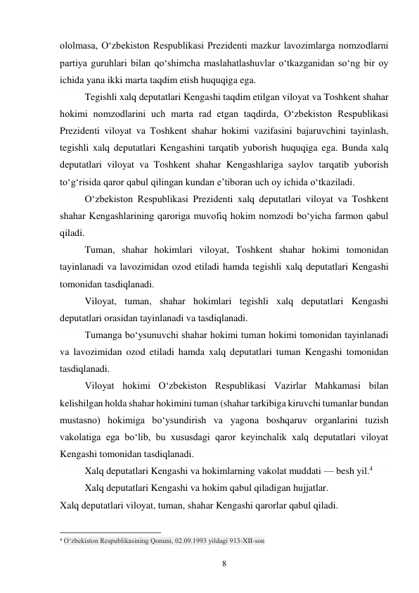 8 
ololmasa, O‘zbekiston Respublikasi Prezidenti mazkur lavozimlarga nomzodlarni 
partiya guruhlari bilan qo‘shimcha maslahatlashuvlar o‘tkazganidan so‘ng bir oy 
ichida yana ikki marta taqdim etish huquqiga ega. 
Tegishli xalq deputatlari Kengashi taqdim etilgan viloyat va Toshkent shahar 
hokimi nomzodlarini uch marta rad etgan taqdirda, O‘zbekiston Respublikasi 
Prezidenti viloyat va Toshkent shahar hokimi vazifasini bajaruvchini tayinlash, 
tegishli xalq deputatlari Kengashini tarqatib yuborish huquqiga ega. Bunda xalq 
deputatlari viloyat va Toshkent shahar Kengashlariga saylov tarqatib yuborish 
to‘g‘risida qaror qabul qilingan kundan e’tiboran uch oy ichida o‘tkaziladi. 
O‘zbekiston Respublikasi Prezidenti xalq deputatlari viloyat va Toshkent 
shahar Kengashlarining qaroriga muvofiq hokim nomzodi bo‘yicha farmon qabul 
qiladi. 
Tuman, shahar hokimlari viloyat, Toshkent shahar hokimi tomonidan 
tayinlanadi va lavozimidan ozod etiladi hamda tegishli xalq deputatlari Kengashi 
tomonidan tasdiqlanadi. 
Viloyat, tuman, shahar hokimlari tegishli xalq deputatlari Kengashi 
deputatlari orasidan tayinlanadi va tasdiqlanadi. 
Tumanga bo‘ysunuvchi shahar hokimi tuman hokimi tomonidan tayinlanadi 
va lavozimidan ozod etiladi hamda xalq deputatlari tuman Kengashi tomonidan 
tasdiqlanadi. 
Viloyat hokimi O‘zbekiston Respublikasi Vazirlar Mahkamasi bilan 
kelishilgan holda shahar hokimini tuman (shahar tarkibiga kiruvchi tumanlar bundan 
mustasno) hokimiga bo‘ysundirish va yagona boshqaruv organlarini tuzish 
vakolatiga ega bo‘lib, bu xususdagi qaror keyinchalik xalq deputatlari viloyat 
Kengashi tomonidan tasdiqlanadi. 
Xalq deputatlari Kengashi va hokimlarning vakolat muddati — besh yil.4 
Xalq deputatlari Kengashi va hokim qabul qiladigan hujjatlar. 
Xalq deputatlari viloyat, tuman, shahar Kengashi qarorlar qabul qiladi. 
                                                 
4 O‘zbekiston Respublikasining Qonuni, 02.09.1993 yildagi 913-XII-son 
 
