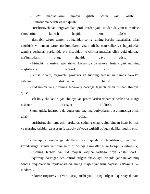 -  o‘z  manfaatlarini  himoya  qilish  uchun  vakil  olish;
 
- iltimosnoma berish va rad qilish; 
- surishtiruvchidan, tergovchidan, prokurordan yoki suddan da’voni ta’minlash
choralarini
 
ko‘rish
 
haqida
 
iltimos
 
qilish;
 
- dastlabki tergov tamom bo‘lganidan so‘ng ishning barcha materiallari bilan
tanishish  va  undan  zarur  ma’lumotlarni  yozib  olish,  materiallar  va  hujjatlardan
texnika vositalari yordamida o‘z hisobidan ko‘chirma nusxalar olish yoki ulardagi
ma’lumotlarni
 
o‘zga
 
shaklda
 
qayd
 
etish;
 
- birinchi instansiya, apellatsiya, kassatsiya va nazorat instansiyasi sudining
majlislarida
 
ishtirok
 
etish;
 
- surishtiruvchi, tergovchi, prokuror va sudning harakatlari hamda qarorlari
ustidan
 
shikoyatlar
 
berish;
 
- sud hukmi va ajrimining fuqaroviy da’voga tegishli qismi ustidan shikoyat
qilish; 
- ish bo‘yicha keltirilgan shikoyatlar, protestlardan xabardor bo‘lish va ularga
nisbatan
 
e’tirozlar
 
bildirish.
 
Shuningdek, fuqaroviy da’vogar quyidagi majburiyatlarni o‘z zimmasiga olishi
talab
 
etiladi:
 
- surishtiruvchi, tergovchi, prokuror, sudning chaqiruviga binoan hozir bo‘lishi
va ularning talablariga asosan fuqaroviy da’voga tegishli bo‘lgan dalillar taqdim etish;
-  haqiqatni  aniqlashga  dalillarni  yo‘q  qilish,  soxtalashtirish,  guvohlarni
ko‘ndirishga urinish va qonunga xilof boshqa harakatlar bilan to‘sqinlik qilmaslik; 
-  ishning  tergovi  va  sud  majlisi  vaqtida  tartibga  rioya  etishi  shart.  
Fuqaroviy da’vogar  deb e’tirof etilgan shaxs ayni  vaqtda jabrlanuvchining
barcha huquqlaridan foydalanadi va uning majburiyatlarini bajaradi (JPKning 57-
moddasi).
 
Prokuror fuqaroviy da’voni qo‘zg‘atishi yoki qo‘zg‘atilgan fuqaroviy da’voni

