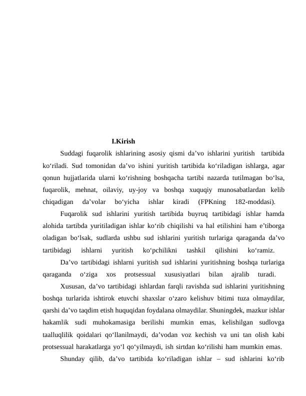                         I.Kirish
Suddagi fuqarolik ishlarining asosiy qismi da’vo ishlarini yuritish  tartibida
ko‘riladi. Sud tomonidan da’vo ishini yuritish tartibida ko‘riladigan ishlarga, agar
qonun hujjatlarida ularni ko‘rishning boshqacha tartibi nazarda tutilmagan bo‘lsa,
fuqarolik,  mehnat,  oilaviy,  uy-joy  va  boshqa  xuquqiy  munosabatlardan  kelib
chiqadigan  da’volar  bo‘yicha  ishlar  kiradi  (FPKning  182-moddasi).
 
Fuqarolik  sud  ishlarini  yuritish  tartibida  buyruq  tartibidagi  ishlar  hamda
alohida tartibda yuritiladigan ishlar ko‘rib chiqilishi va hal etilishini ham e’tiborga
oladigan bo‘lsak, sudlarda ushbu sud ishlarini yuritish turlariga qaraganda da’vo
tartibidagi  ishlarni  yuritish  ko‘pchilikni  tashkil  qilishini  ko‘ramiz.
 
Da’vo tartibidagi ishlarni yuritish sud ishlarini yuritishning boshqa turlariga
qaraganda  o‘ziga  xos  protsessual  xususiyatlari  bilan  ajralib  turadi.
 
Xususan, da’vo tartibidagi ishlardan farqli ravishda sud ishlarini yuritishning
boshqa turlarida ishtirok etuvchi shaxslar o‘zaro kelishuv bitimi tuza olmaydilar,
qarshi da’vo taqdim etish huquqidan foydalana olmaydilar. Shuningdek, mazkur ishlar
hakamlik  sudi  muhokamasiga  berilishi  mumkin  emas,  kelishilgan  sudlovga
taalluqlilik qoidalari qo‘llanilmaydi, da’vodan voz kechish va uni tan olish kabi
protsessual harakatlarga yo‘l qo‘yilmaydi, ish sirtdan ko‘rilishi ham mumkin emas. 
Shunday  qilib,  da’vo  tartibida  ko‘riladigan  ishlar  –  sud  ishlarini  ko‘rib
