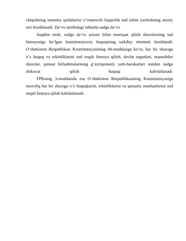 chiqishning umumiy qoidalarini o‘rnatuvchi fuqarolik sud ishini yuritishning asosiy
turi hisoblanadi. Da’vo tartibidagi ishlarda sudga da’vo 
Itaqdim  etish,  sudga  da’vo  arizasi  bilan  murojaat  qilish  shaxslarning  sud
himoyasiga  bo‘lgan  konstitutsiyaviy  huquqining  tarkibiy  elementi  hisoblandi.
O‘zbekiston Respublikasi Konstitutsiyasining 44-moddasiga ko‘ra, har bir shaxsga
o‘z huquq va erkinliklarini sud orqali himoya qilish, davlat organlari, mansabdor
shaxslar,  jamoat  birlashmalarining  g‘ayriqonuniy  xatti-harakatlari  ustidan  sudga
shikoyat
 
qilish
 
huquqi
 
kafolatlanadi.
FPKning  3-moddasida  esa  O‘zbekiston  Respublikasining  Konstitutsiyasiga
muvofiq har bir shaxsga o‘z huquqlarini, erkinliklarini va qonuniy manfaatlarini sud
orqali himoya qilish kafolatlanadi. 
