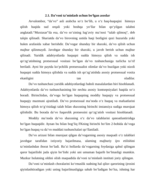 2.1. Da’voni ta’minlash uchun bo‘lgan asoslar
Avvalombor, “da’vo” asli arabcha so‘z bo‘lib, u o‘z haq-huquqini  himoya
qilish  haqida  sud  orqali  yoki  boshqa  yo‘llar  bilan  qo‘yilgan  talabni
anglatadi.“Muxtasar”da esa, da’vo so‘zining lug‘aviy ma’nosi “talab qilmoq“, deb
talqin qilinadi. Shariatda da’vo birovning ustida haqi borligini qozi huzurida yoki
hukm arafasida xabar berishdir. Da’vogar shunday bir shaxski, da’vo qilish uchun
majbur  qilinmaydi. Javobgar  shunday bir shaxski, u javob berish uchun majbur
qilinadi.  Yuridik  adabiyotlarda  huquqni  sudda  himoya  qilish  va  sudda  ish
qo‘zg‘atishning  protsessual  vositasi  bo‘lgan  da’vo  tushunchasiga  turlicha  ta’rif
beriladi. Ayni bir paytda ko‘pchilik protsessualist olimlar da’vo buzilgan yoki nizoli
huquqni sudda himoya qilishda va sudda ish qo‘zg‘atishda asosiy protsessual vosita
ekanligini
 
tan
 
oladilar.
Da’vo tushunchasi yuridik adabiyotlardagi bahsli masalalardan biri hisoblanadi.
Adabiyotlarda da’vo tushunchasining bir nechta asosiy kontsepsiyalari haqida so‘z
boradi.  Birinchidan,  da’voga  bo‘lgan  huquqning  moddiy  huquqiy  va  protsessual
huquqiy mazmuni ajratiladi. Da’vo protsessual ma’noda o‘z huquq va mafaatlarini
himoya qilish to‘g‘risidagi talab bilan shaxsning birinchi instansiya sudiga murojaat
qilishidir. Bu borada da’vo fuqarolik protsessini qo‘zg‘atish vositasi hisoblanadi.  
Moddiy  ma’noda  da’vo  shaxsning  o‘z  da’vo  talablarini  qanoatlantirishga
bo‘lgan huquqidir. Aynan bu bilan bog‘liq FKning birinchi bo‘lim 2-bobida da’voga
bo‘lgan huquq va da’vo muddati tushunchalari qo‘llaniladi. 
Da’vo arizasi bilan murojaat qilgan da’vogarning asosiy maqsadi o‘z talablari
javobgar  tarafidan  ixtiyoriy  bajarilmasa,  ularning  majburiy  ijro  etilishini
ta’minlashdan iborat bo‘ladi. Ba’zi hollarda da’vogarning foydasiga qabul qilingan
qaror bajarilishi juda qiyin bo‘lishi yoki uni umuman bajarib bo‘lmasligi mumkin.
Mazkur holatning oldini olish maqsadida da’voni ta’minlash instituti joriy qilingan. 
Da’voni ta’minlash choralarini ko‘rmaslik sudning hal qiluv qarorining ijrosini
qiyinlashtiradigan yoki uning bajarilmasligiga sabab bo‘ladigan bo‘lsa, ishning har
