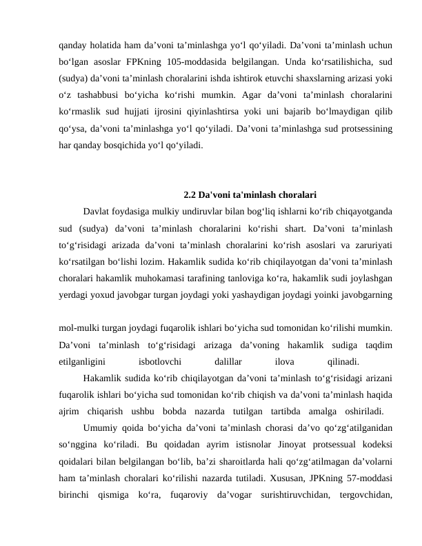qanday holatida ham da’voni ta’minlashga yo‘l qo‘yiladi. Da’voni ta’minlash uchun
bo‘lgan  asoslar  FPKning  105-moddasida  belgilangan.  Unda  ko‘rsatilishicha,  sud
(sudya) da’voni ta’minlash choralarini ishda ishtirok etuvchi shaxslarning arizasi yoki
o‘z  tashabbusi  bo‘yicha  ko‘rishi  mumkin.  Agar  da’voni  ta’minlash  choralarini
ko‘rmaslik sud hujjati ijrosini  qiyinlashtirsa yoki uni bajarib bo‘lmaydigan qilib
qo‘ysa, da’voni ta’minlashga yo‘l qo‘yiladi. Da’voni ta’minlashga sud protsessining
har qanday bosqichida yo‘l qo‘yiladi.
2.2 Da'voni ta'minlash choralari
 
Davlat foydasiga mulkiy undiruvlar bilan bog‘liq ishlarni ko‘rib chiqayotganda
sud  (sudya)  da’voni  ta’minlash  choralarini  ko‘rishi  shart.  Da’voni  ta’minlash
to‘g‘risidagi  arizada  da’voni  ta’minlash  choralarini  ko‘rish  asoslari  va  zaruriyati
ko‘rsatilgan bo‘lishi lozim. Hakamlik sudida ko‘rib chiqilayotgan da’voni ta’minlash
choralari hakamlik muhokamasi tarafining tanloviga ko‘ra, hakamlik sudi joylashgan
yerdagi yoxud javobgar turgan joydagi yoki yashaydigan joydagi yoinki javobgarning
mol-mulki turgan joydagi fuqarolik ishlari bo‘yicha sud tomonidan ko‘rilishi mumkin.
Da’voni  ta’minlash  to‘g‘risidagi  arizaga  da’voning  hakamlik  sudiga  taqdim
etilganligini
 
isbotlovchi
 
dalillar
 
ilova
 
qilinadi.
 
Hakamlik sudida ko‘rib chiqilayotgan da’voni ta’minlash to‘g‘risidagi arizani
fuqarolik ishlari bo‘yicha sud tomonidan ko‘rib chiqish va da’voni ta’minlash haqida
ajrim  chiqarish  ushbu  bobda  nazarda  tutilgan  tartibda  amalga  oshiriladi.  
Umumiy qoida bo‘yicha da’voni ta’minlash chorasi da’vo qo‘zg‘atilganidan
so‘nggina  ko‘riladi.  Bu  qoidadan  ayrim  istisnolar  Jinoyat  protsessual  kodeksi
qoidalari bilan belgilangan bo‘lib, ba’zi sharoitlarda hali qo‘zg‘atilmagan da’volarni
ham ta’minlash choralari ko‘rilishi nazarda tutiladi. Xususan, JPKning 57-moddasi
birinchi  qismiga  ko‘ra,  fuqaroviy  da’vogar  surishtiruvchidan,  tergovchidan,
