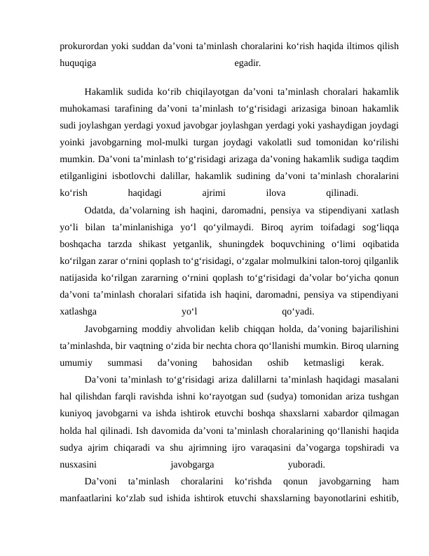 prokurordan yoki suddan da’voni ta’minlash choralarini ko‘rish haqida iltimos qilish
huquqiga
 
egadir.
 
Hakamlik sudida ko‘rib chiqilayotgan da’voni ta’minlash choralari hakamlik
muhokamasi tarafining da’voni ta’minlash to‘g‘risidagi arizasiga binoan hakamlik
sudi joylashgan yerdagi yoxud javobgar joylashgan yerdagi yoki yashaydigan joydagi
yoinki javobgarning mol-mulki turgan joydagi vakolatli sud tomonidan ko‘rilishi
mumkin. Da’voni ta’minlash to‘g‘risidagi arizaga da’voning hakamlik sudiga taqdim
etilganligini isbotlovchi dalillar, hakamlik sudining da’voni ta’minlash choralarini
ko‘rish
 
haqidagi
 
ajrimi
 
ilova
 
qilinadi.
 
Odatda, da’volarning ish haqini, daromadni, pensiya va stipendiyani xatlash
yo‘li  bilan  ta’minlanishiga  yo‘l  qo‘yilmaydi.  Biroq  ayrim  toifadagi  sog‘liqqa
boshqacha  tarzda  shikast  yetganlik,  shuningdek  boquvchining  o‘limi  oqibatida
ko‘rilgan zarar o‘rnini qoplash to‘g‘risidagi, o‘zgalar molmulkini talon-toroj qilganlik
natijasida ko‘rilgan zararning o‘rnini qoplash to‘g‘risidagi da’volar bo‘yicha qonun
da’voni ta’minlash choralari sifatida ish haqini, daromadni, pensiya va stipendiyani
xatlashga
 
yo‘l
 
qo‘yadi.
 
Javobgarning moddiy ahvolidan kelib chiqqan holda, da’voning bajarilishini
ta’minlashda, bir vaqtning o‘zida bir nechta chora qo‘llanishi mumkin. Biroq ularning
umumiy  summasi  da’voning  bahosidan  oshib  ketmasligi  kerak.
 
Da’voni ta’minlash to‘g‘risidagi ariza dalillarni ta’minlash haqidagi masalani
hal qilishdan farqli ravishda ishni ko‘rayotgan sud (sudya) tomonidan ariza tushgan
kuniyoq javobgarni va ishda ishtirok etuvchi boshqa shaxslarni xabardor qilmagan
holda hal qilinadi. Ish davomida da’voni ta’minlash choralarining qo‘llanishi haqida
sudya ajrim chiqaradi va shu ajrimning ijro varaqasini da’vogarga topshiradi va
nusxasini
 
javobgarga
 
yuboradi.
 
Da’voni  ta’minlash  choralarini  ko‘rishda  qonun  javobgarning  ham
manfaatlarini ko‘zlab sud ishida ishtirok etuvchi shaxslarning bayonotlarini eshitib,
