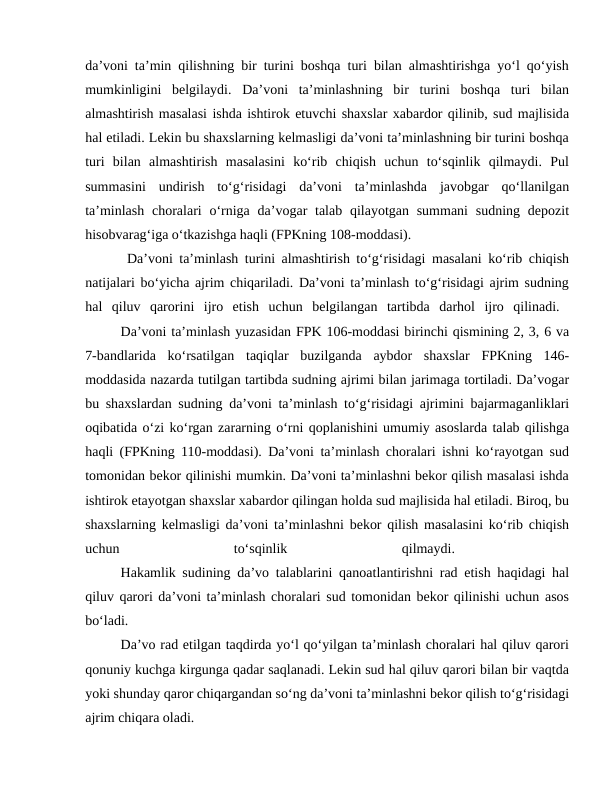 da’voni ta’min qilishning bir turini boshqa turi bilan almashtirishga yo‘l qo‘yish
mumkinligini  belgilaydi.  Da’voni  ta’minlashning  bir  turini  boshqa  turi  bilan
almashtirish masalasi ishda ishtirok etuvchi shaxslar xabardor qilinib, sud majlisida
hal etiladi. Lekin bu shaxslarning kelmasligi da’voni ta’minlashning bir turini boshqa
turi  bilan  almashtirish  masalasini  ko‘rib  chiqish  uchun  to‘sqinlik  qilmaydi.  Pul
summasini  undirish  to‘g‘risidagi  da’voni  ta’minlashda  javobgar  qo‘llanilgan
ta’minlash  choralari  o‘rniga  da’vogar  talab qilayotgan summani  sudning  depozit
hisobvarag‘iga o‘tkazishga haqli (FPKning 108-moddasi).
 Da’voni ta’minlash turini almashtirish to‘g‘risidagi masalani ko‘rib chiqish
natijalari bo‘yicha ajrim chiqariladi. Da’voni ta’minlash to‘g‘risidagi ajrim sudning
hal  qiluv  qarorini  ijro  etish  uchun  belgilangan  tartibda  darhol  ijro  qilinadi.  
Da’voni ta’minlash yuzasidan FPK 106-moddasi birinchi qismining 2, 3, 6 va
7-bandlarida  ko‘rsatilgan  taqiqlar  buzilganda  aybdor  shaxslar  FPKning  146-
moddasida nazarda tutilgan tartibda sudning ajrimi bilan jarimaga tortiladi. Da’vogar
bu shaxslardan sudning da’voni ta’minlash to‘g‘risidagi ajrimini bajarmaganliklari
oqibatida o‘zi ko‘rgan zararning o‘rni qoplanishini umumiy asoslarda talab qilishga
haqli (FPKning 110-moddasi). Da’voni ta’minlash choralari ishni ko‘rayotgan sud
tomonidan bekor qilinishi mumkin. Da’voni ta’minlashni bekor qilish masalasi ishda
ishtirok etayotgan shaxslar xabardor qilingan holda sud majlisida hal etiladi. Biroq, bu
shaxslarning kelmasligi da’voni ta’minlashni bekor qilish masalasini ko‘rib chiqish
uchun
 
to‘sqinlik
 
qilmaydi.
 
Hakamlik sudining da’vo talablarini qanoatlantirishni rad etish haqidagi hal
qiluv qarori da’voni ta’minlash choralari sud tomonidan bekor qilinishi uchun asos
bo‘ladi.
 
Da’vo rad etilgan taqdirda yo‘l qo‘yilgan ta’minlash choralari hal qiluv qarori
qonuniy kuchga kirgunga qadar saqlanadi. Lekin sud hal qiluv qarori bilan bir vaqtda
yoki shunday qaror chiqargandan so‘ng da’voni ta’minlashni bekor qilish to‘g‘risidagi
ajrim chiqara oladi. 
