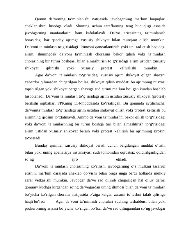 Qonun  da’voning  ta’minlanishi  natijasida  javobgarning  ma’lum  huquqlari
cheklanishini  hisobga  oladi.  Shuning  uchun  taraflarning  teng  huquqligi  asosida
javobgarning  manfaatlarini  ham  kafolatlaydi.  Da’vo  arizasining  ta’minlanish
borasidagi  har  qanday  ajrimga  xususiy  shikoyat  bilan  murojaat  qilish  mumkin.
Da’voni ta’minlash to‘g‘risidagi iltimosni qanoatlantirish yoki uni rad etish haqidagi
ajrim,  shuningdek  da’voni  ta’minlash  chorasini  bekor  qilish  yoki  ta’minlash
chorasining bir turini boshqasi bilan almashtirish to‘g‘risidagi ajrim ustidan xususiy
shikoyat  qilinishi  yoki  xususiy  protest  keltirilishi  mumkin.
 
Agar da’voni ta’minlash to‘g‘risidagi xususiy ajrim shikoyat qilgan shaxsni
xabardor qilmasdan chiqarilgan bo‘lsa, shikoyat qilish muddati bu ajrimning nusxasi
topshirilgan yoki shikoyat bergan shaxsga sud ajrimi ma’lum bo‘lgan kundan boshlab
hisoblanadi. Da’voni ta’minlash to‘g‘risidagi ajrim ustidan xususiy shikoyat (protest)
berilishi oqibatlari FPKning 114-moddasida ko‘rsatilgan. Bu qonunda aytilishicha,
da’vonita’minlash to‘g‘risidagi ajrim ustidan shikoyat qilish yoki protest keltirish bu
ajrimning ijrosini to‘xtatmaydi. Ammo da’voni ta’minlashni bekor qilish to‘g‘risidagi
yoki da’voni ta’minlashning bir turini boshqa turi bilan almashtirish to‘g‘risidagi
ajrim ustidan xususiy shikoyat berish yoki protest keltirish bu ajrimning ijrosini
to‘xtatadi.
 
Bunday ajrimlar xususiy shikoyat berish uchun belgilangan muddat o‘tishi
bilan yoki uning apellatsiya instansiyasi sudi tomonidan oqibatsiz qoldirilganligidan
so‘ng
 
ijro
 
etiladi.
 
Da’voni ta’minlash chorasining ko‘rilishi javobgarning o‘z mulkini tasarruf
etishini ma’lum darajada cheklab qo‘yishi bilan birga unga ba’zi hollarda mulkiy
zarar yetkazishi mumkin. Javobgar da’vo rad qilinib chiqarilgan hal qiluv qarori
qonuniy kuchga kirgandan so‘ng da’vogardan uning iltimosi bilan da’voni ta’minlash
bo‘yicha ko‘rilgan choralar natijasida o‘ziga kelgan zararni to‘lashni talab qilishga
haqli bo‘ladi. 
Agar da’voni ta’minlash choralari sudning tashabbusi bilan yoki
prokurorning arizasi bo‘yicha ko‘rilgan bo‘lsa, da’vo rad qilinganidan so‘ng javobgar
