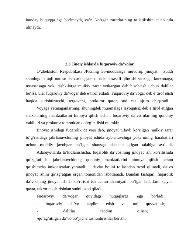 bunday huquqqa ega bo‘lmaydi, ya’ni ko‘rgan zararlarining to‘latilishini talab qila
olmaydi. 
2.3 Jinoiy ishlarda fuqaroviy da’volar
O‘zbekiston  Respublikasi  JPKning  56-moddasiga  muvofiq,  jinoyat,   xuddi
shuningdek aqli noraso shaxsning jamoat uchun xavfli qilmishi shaxsga, korxonaga,
muassasaga yoki tashkilotga mulkiy zarar yetkazgan deb hisoblash uchun dalillar
bo‘lsa, ular fuqaroviy da’vogar deb e’tirof etiladi. Fuqaroviy da’vogar deb e’tirof etish
haqida  surishtiruvchi,  tergovchi,  prokuror  qaror,  sud  esa  ajrim  chiqaradi.  
Voyaga yetmaganlarning, shuningdek muomalaga layoqatsiz deb e’tirof etilgan
shaxslarning manfaatlarini himoya qilish uchun fuqaroviy da’vo ularning qonuniy
vakillari va prokuror tomonidan qo‘zg‘atilishi mumkin. 
Jinoyat ishidagi fuqarolik da’vosi deb, jinoyat tufayli ko‘rilgan mulkiy zarar
to‘g‘risidagi jabrlanuvchining jinoyat ishida ayblanuvchiga yoki uning harakatlari
uchun  moddiy  javobgar  bo‘lgan  shaxsga  nisbatan  qilgan  talabiga  aytiladi.
Adabiyotlarda ta’kidlanishicha, fuqarolik da’vosining jinoyat ishi ko‘rilishida
qo‘zg‘atilishi  jabrlanuvchining  qonuniy  manfaatlarini  himoya  qilish  uchun
qo‘shimcha imkoniyatlar yaratadi: u davlat bojini to‘lashdan ozod qilinadi, da’vo
jinoyat ishini qo‘zg‘atgan organ tomonidan isbotlanadi. Bundan tashqari, fuqarolik
da’vosining jinoyat ishida ko‘rilishi ish uchun ahamiyatli bo‘lgan holatlarni qayta-
qayta, takror tekshirishdan sudni ozod qiladi.
Fuqaroviy
 
da’vogar
 
quyidagi
 
huquqlarga
 
ega
 
bo‘ladi:
 
-  fuqaroviy  da’vo  taqdim  etish  va  uni  quvvatlash;
 
-
 
dalillar
 
taqdim
 
qilish;
 
-qo‘zg‘atilgan da’vo bo‘yicha tushuntirishlar berish; 
