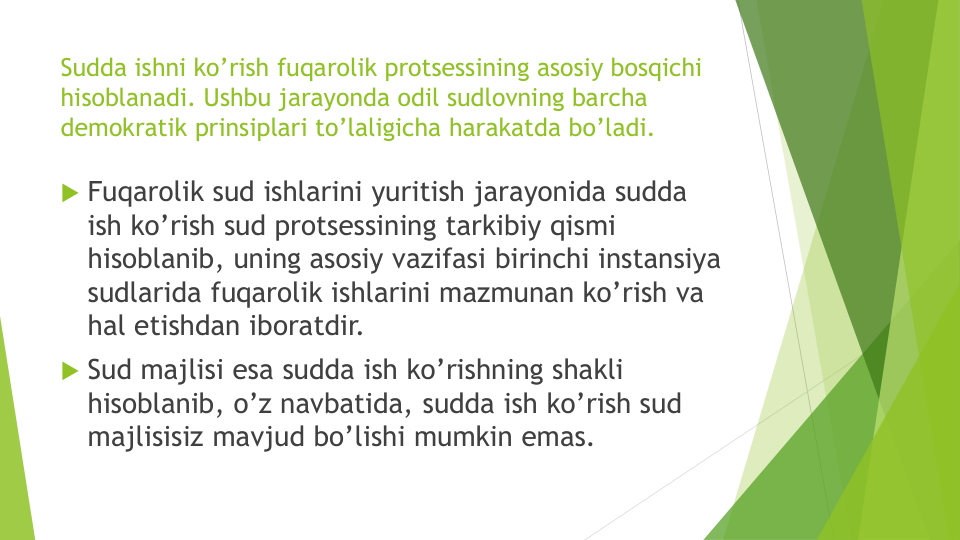 Sudda ishni ko’rish fuqarolik protsessining asosiy bosqichi
hisoblanadi. Ushbu jarayonda odil sudlovning barcha
demokratik prinsiplari to’laligicha harakatda bo’ladi.
 Fuqarolik sud ishlarini yuritish jarayonida sudda
ish ko’rish sud protsessining tarkibiy qismi
hisoblanib, uning asosiy vazifasi birinchi instansiya
sudlarida fuqarolik ishlarini mazmunan ko’rish va
hal etishdan iboratdir. 
 Sud majlisi esa sudda ish ko’rishning shakli
hisoblanib, o’z navbatida, sudda ish ko’rish sud
majlisisiz mavjud bo’lishi mumkin emas.
