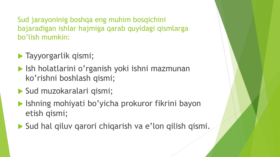 Sud jarayoninig boshqa eng muhim bosqichini
bajaradigan ishlar hajmiga qarab quyidagi qismlarga
bo’lish mumkin:
 Tayyorgarlik qismi;
 Ish holatlarini o’rganish yoki ishni mazmunan
ko’rishni boshlash qismi;
 Sud muzokaralari qismi;
 Ishning mohiyati bo’yicha prokuror fikrini bayon
etish qismi;
 Sud hal qiluv qarori chiqarish va e’lon qilish qismi.
