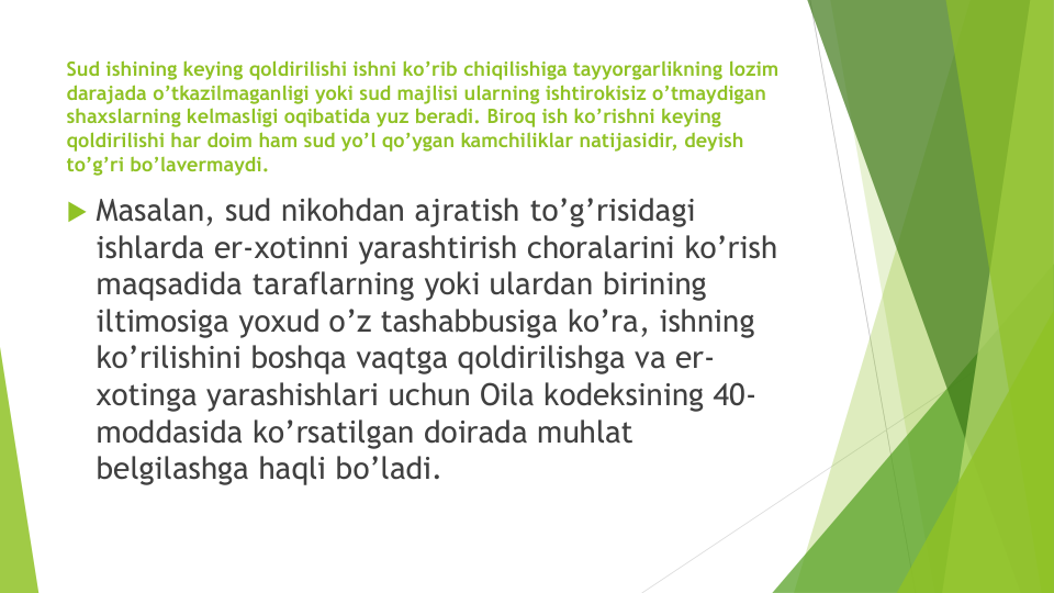 Sud ishining keying qoldirilishi ishni ko’rib chiqilishiga tayyorgarlikning lozim
darajada o’tkazilmaganligi yoki sud majlisi ularning ishtirokisiz o’tmaydigan
shaxslarning kelmasligi oqibatida yuz beradi. Biroq ish ko’rishni keying 
qoldirilishi har doim ham sud yo’l qo’ygan kamchiliklar natijasidir, deyish
to’g’ri bo’lavermaydi.
 Masalan, sud nikohdan ajratish to’g’risidagi
ishlarda er-xotinni yarashtirish choralarini ko’rish
maqsadida taraflarning yoki ulardan birining
iltimosiga yoxud o’z tashabbusiga ko’ra, ishning
ko’rilishini boshqa vaqtga qoldirilishga va er-
xotinga yarashishlari uchun Oila kodeksining 40-
moddasida ko’rsatilgan doirada muhlat
belgilashga haqli bo’ladi. 
