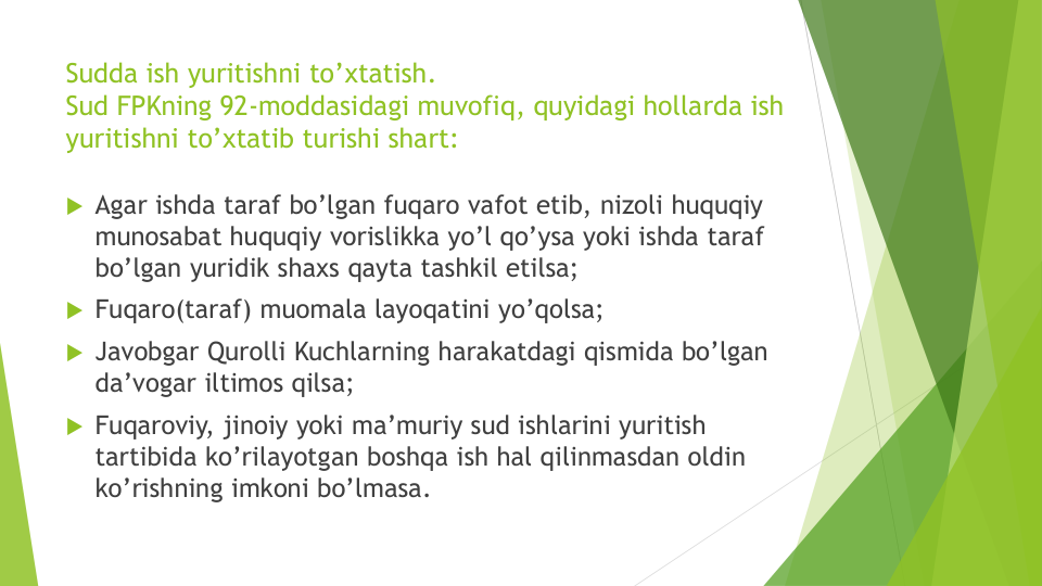 Sudda ish yuritishni to’xtatish.
Sud FPKning 92-moddasidagi muvofiq, quyidagi hollarda ish
yuritishni to’xtatib turishi shart:
 Agar ishda taraf bo’lgan fuqaro vafot etib, nizoli huquqiy
munosabat huquqiy vorislikka yo’l qo’ysa yoki ishda taraf
bo’lgan yuridik shaxs qayta tashkil etilsa;
 Fuqaro(taraf) muomala layoqatini yo’qolsa;
 Javobgar Qurolli Kuchlarning harakatdagi qismida bo’lgan
da’vogar iltimos qilsa;
 Fuqaroviy, jinoiy yoki ma’muriy sud ishlarini yuritish
tartibida ko’rilayotgan boshqa ish hal qilinmasdan oldin
ko’rishning imkoni bo’lmasa. 
