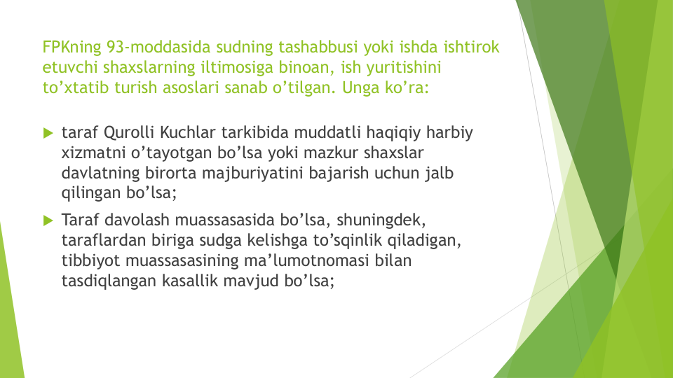 FPKning 93-moddasida sudning tashabbusi yoki ishda ishtirok
etuvchi shaxslarning iltimosiga binoan, ish yuritishini
to’xtatib turish asoslari sanab o’tilgan. Unga ko’ra:
 taraf Qurolli Kuchlar tarkibida muddatli haqiqiy harbiy
xizmatni o’tayotgan bo’lsa yoki mazkur shaxslar
davlatning birorta majburiyatini bajarish uchun jalb
qilingan bo’lsa;
 Taraf davolash muassasasida bo’lsa, shuningdek, 
taraflardan biriga sudga kelishga to’sqinlik qiladigan, 
tibbiyot muassasasining ma’lumotnomasi bilan
tasdiqlangan kasallik mavjud bo’lsa;
