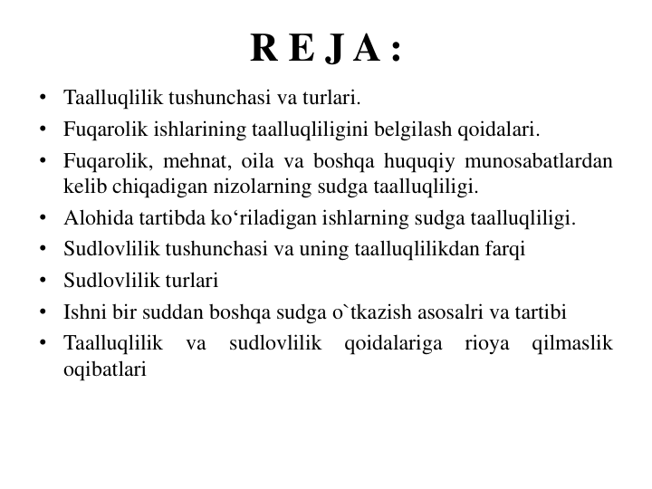 R E J A :
• Taalluqlilik tushunchasi va turlari.
• Fuqarolik ishlarining taalluqliligini belgilash qoidalari.
• Fuqarolik, mehnat, oila va boshqa huquqiy munosabatlardan
kelib chiqadigan nizolarning sudga taalluqliligi.
• Alohida tartibda ko‘riladigan ishlarning sudga taalluqliligi.
• Sudlovlilik tushunchasi va uning taalluqlilikdan farqi
• Sudlovlilik turlari
• Ishni bir suddan boshqa sudga o`tkazish asosalri va tartibi
• Taalluqlilik
va
sudlovlilik
qoidalariga
rioya
qilmaslik
oqibatlari
