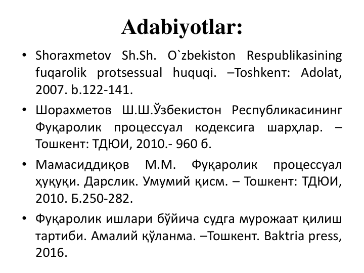 Аdabiyotlar:
• Shoraxmеtov Sh.Sh. O`zbеkiston Rеspublikasining
fuqarolik protsеssual huquqi. –Тоshkеnт: Аdolat,
2007. b.122-141.
• Шорахметов Ш.Ш.Ўзбекистон Республикасининг
Фуқаролик
процессуал
кодексига
шарҳлар.
–
Тошкент: ТДЮИ, 2010.- 960 б.
• Мамасиддиқов
М.М.
Фуқаролик
процессуал
ҳуқуқи. Дарслик. Умумий қисм. – Тошкент: ТДЮИ,
2010. Б.250-282.
• Фуқаролик ишлари бўйича судга мурожаат қилиш
тартиби. Амалий қўланма. –Тошкент. Baktria press,
2016.
