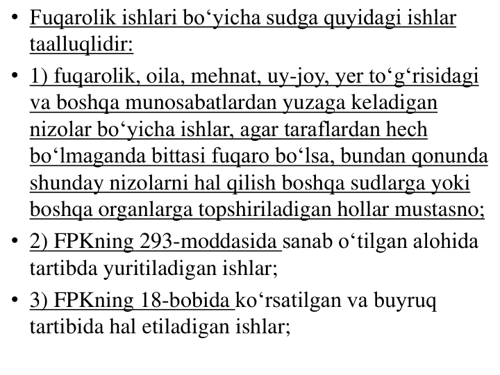 • Fuqarolik ishlari bo‘yicha sudga quyidagi ishlar 
taalluqlidir:
• 1) fuqarolik, oila, mehnat, uy-joy, yer to‘g‘risidagi 
va boshqa munosabatlardan yuzaga keladigan 
nizolar bo‘yicha ishlar, agar taraflardan hech 
bo‘lmaganda bittasi fuqaro bo‘lsa, bundan qonunda 
shunday nizolarni hal qilish boshqa sudlarga yoki 
boshqa organlarga topshiriladigan hollar mustasno;
• 2) FPKning 293-moddasida sanab o‘tilgan alohida 
tartibda yuritiladigan ishlar;
• 3) FPKning 18-bobida ko‘rsatilgan va buyruq 
tartibida hal etiladigan ishlar;
