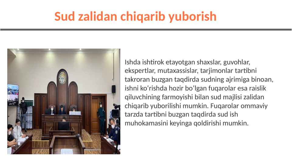 Ishda ishtirok etayotgan shaxslar, guvohlar, 
ekspertlar, mutaxassislar, tarjimonlar tartibni 
takroran buzgan taqdirda sudning ajrimiga binoan, 
ishni ko‘rishda hozir bo‘lgan fuqarolar esa raislik 
qiluvchining farmoyishi bilan sud majlisi zalidan 
chiqarib yuborilishi mumkin. Fuqarolar ommaviy 
tarzda tartibni buzgan taqdirda sud ish 
muhokamasini keyinga qoldirishi mumkin.
Sud zalidan chiqarib yuborish 
