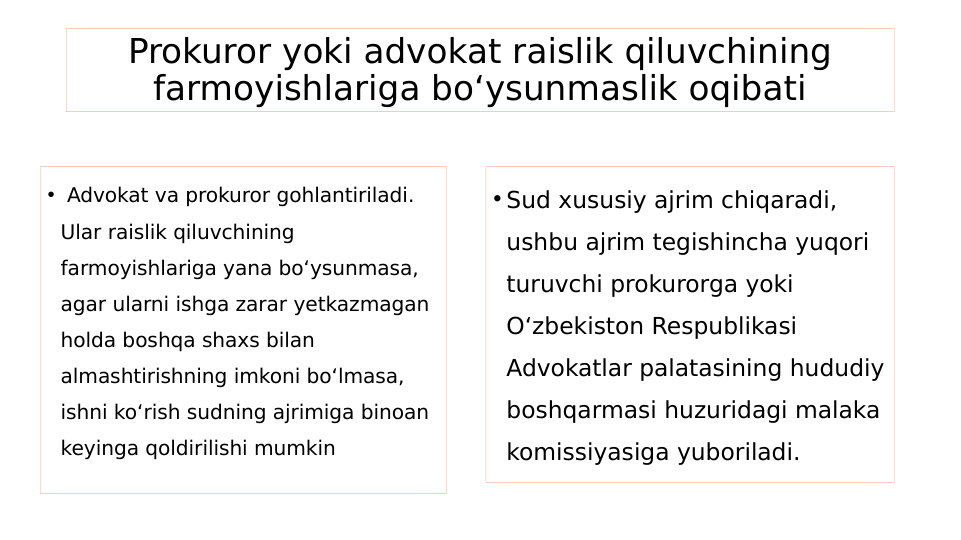 Prokuror yoki advokat raislik qiluvchining 
farmoyishlariga bo‘ysunmaslik oqibati
•  Advokat va prokuror gohlantiriladi. 
Ular raislik qiluvchining 
farmoyishlariga yana bo‘ysunmasa, 
agar ularni ishga zarar yetkazmagan 
holda boshqa shaxs bilan 
almashtirishning imkoni bo‘lmasa, 
ishni ko‘rish sudning ajrimiga binoan 
keyinga qoldirilishi mumkin
• Sud xususiy ajrim chiqaradi, 
ushbu ajrim tegishincha yuqori 
turuvchi prokurorga yoki 
O‘zbekiston Respublikasi 
Advokatlar palatasining hududiy 
boshqarmasi huzuridagi malaka 
komissiyasiga yuboriladi.
