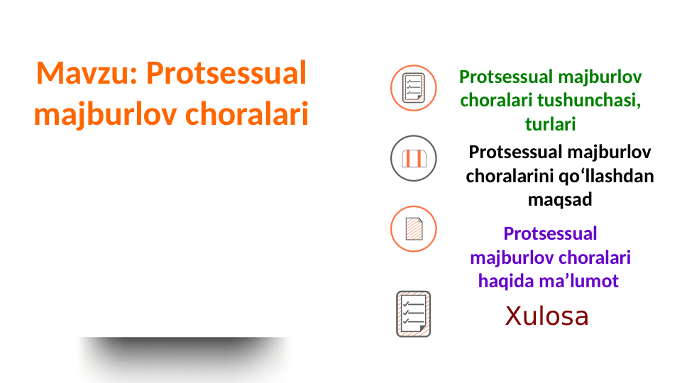 Mavzu: Protsessual 
majburlov choralari
Protsessual majburlov 
choralari tushunchasi, 
turlari
Protsessual majburlov 
choralarini qoʻllashdan 
maqsad
Protsessual 
majburlov choralari 
haqida maʼlumot 
Xulosa
