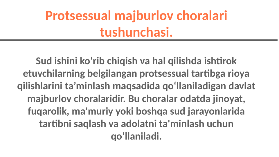 Sud ishini ko‘rib chiqish va hal qilishda ishtirok 
etuvchilarning belgilangan protsessual tartibga rioya 
qilishlarini ta’minlash maqsadida qo‘llaniladigan davlat 
majburlov choralaridir. Bu choralar odatda jinoyat, 
fuqarolik, ma'muriy yoki boshqa sud jarayonlarida 
tartibni saqlash va adolatni ta'minlash uchun 
qo‘llaniladi.
Protsessual majburlov choralari 
tushunchasi.
