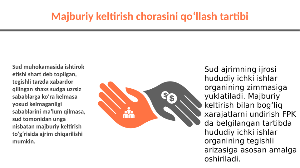 Sud muhokamasida ishtirok 
etishi shart deb topilgan, 
tegishli tarzda xabardor 
qilingan shaxs sudga uzrsiz 
sabablarga ko‘ra kelmasa 
yoxud kelmaganligi 
sabablarini ma’lum qilmasa, 
sud tomonidan unga 
nisbatan majburiy keltirish 
to‘g‘risida ajrim chiqarilishi 
mumkin.
Majburiy keltirish chorasini qoʻllash tartibi
Sud ajrimning ijrosi 
hududiy ichki ishlar 
organining zimmasiga 
yuklatiladi. Majburiy 
keltirish bilan bog‘liq 
xarajatlarni undirish FPK 
da belgilangan tartibda 
hududiy ichki ishlar 
organining tegishli 
arizasiga asosan amalga 
oshiriladi.
