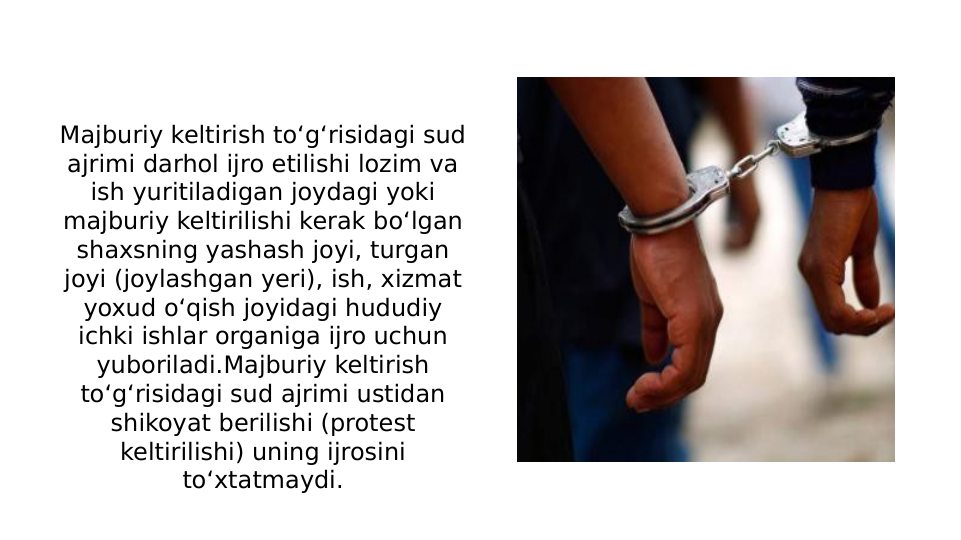 Majburiy keltirish to‘g‘risidagi sud 
ajrimi darhol ijro etilishi lozim va 
ish yuritiladigan joydagi yoki 
majburiy keltirilishi kerak bo‘lgan 
shaxsning yashash joyi, turgan 
joyi (joylashgan yeri), ish, xizmat 
yoxud o‘qish joyidagi hududiy 
ichki ishlar organiga ijro uchun 
yuboriladi.Majburiy keltirish 
to‘g‘risidagi sud ajrimi ustidan 
shikoyat berilishi (protest 
keltirilishi) uning ijrosini 
to‘xtatmaydi.
