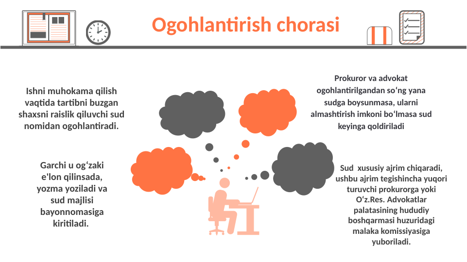 Ishni muhokama qilish 
vaqtida tartibni buzgan 
shaxsni raislik qiluvchi sud 
nomidan ogohlantiradi.
Garchi u og‘zaki 
e'lon qilinsada, 
yozma yoziladi va 
sud majlisi 
bayonnomasiga 
kiritiladi. 
Prokuror va advokat 
ogohlantirilgandan soʻng yana 
sudga boysunmasa, ularni 
almashtirish imkoni boʻlmasa sud 
keyinga qoldiriladi
Sud  xususiy ajrim chiqaradi, 
ushbu ajrim tegishincha yuqori 
turuvchi prokurorga yoki 
O‘z.Res. Advokatlar 
palatasining hududiy 
boshqarmasi huzuridagi 
malaka komissiyasiga 
yuboriladi.
 Ogohlantirish chorasi 
