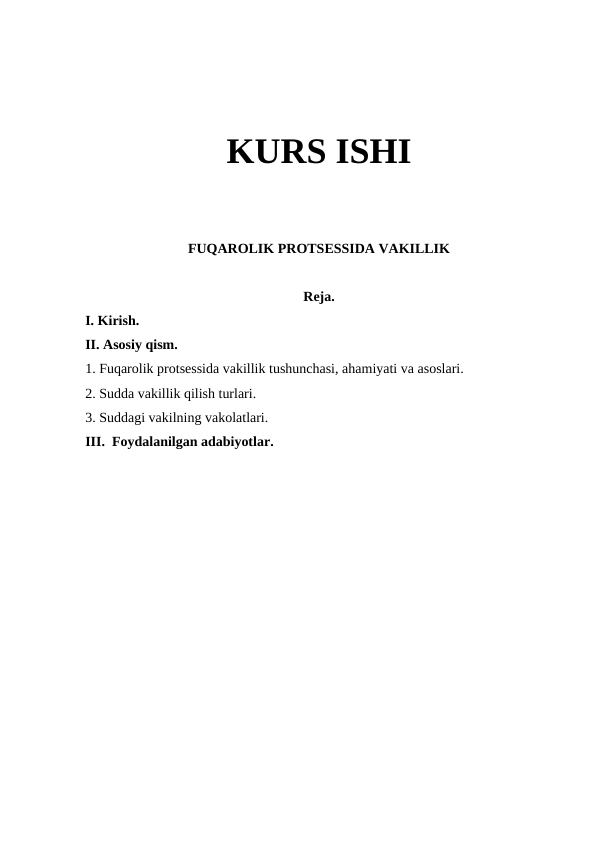 KURS ISHI
FUQAROLIK PROTSESSIDA VAKILLIK
Reja.
I. Kirish.
II. Asosiy qism.
1. Fuqarolik protsessida vakillik tushunchasi, ahamiyati va asoslari.
2. Sudda vakillik qilish turlari. 
3. Suddagi vakilning vakolatlari.
III.  Foydalanilgan adabiyotlar.   
