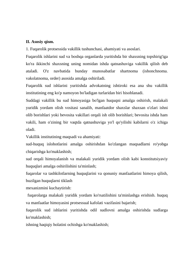 II. Asosiy qism.
1. Fuqarolik protsessida vakillik tushunchasi, ahamiyati va asoslari.
Fuqarolik ishlarini sud va boshqa organlarda yuritishda bir shaxsning topshirig'iga
ko'ra ikkinchi shaxsning uning nomidan ishda qatnashuviga vakillik qilish deb
ataladi.  O'z  navbatida  bunday  munosabatlar  shartnoma  (ishonchnoma.
vakolatnoma, order) asosida amalga oshiriladi.
Fuqarolik  sud  ishlarini  yuritishda  advokatning  ishtiroki  esa  ana  shu  vakillik
institutining eng ko'p namoyon bo'ladigan turlaridan biri hisoblanadi.
Suddagi vakillik bu sud himoyasiga bo'lgan huquqni amalga oshirish, malakali
yuridik yordam olish vositasi sanalib, manfaatdor shaxslar shaxsan o'zlari ishni
olib borishlari yoki bevosita vakillari orqali ish olib borishlari; bevosita ishda ham
vakili, ham o'zining bir vaqtda qatnashuviga yo'l qo'yilishi kabilarni o'z ichiga
oladi.
Vakillik institutining maqsadi va ahamiyati:
sud-huquq  islohotlarini  amalga  oshirishdan  ko'zlangan  maqsadlarni  ro'yobga
chiqarishga ko'maklashish;
sud orqali himoyalanish va malakali yuridik yordam olish kabi konstitutsiyaviy
huquqlari amalga oshirilishini ta'minlash;
fuqarolar va tashkilotlarning huquqlarini va qonuniy manfaatlarini himoya qilish,
buzilgan huquqlarni tiklash
mexanizmini kuchaytirish: 
 fuqarolarga malakali yuridik yordam ko'rsatilishini ta'minlashga erishish. huquq
va manfaatlar himoyasini protsessual kafolati vazifasini bajarish;
fuqarolik  sud  ishlarini  yuritishda  odil  sudlovni  amalga  oshirishda  sudlarga
ko'maklashish;
ishning haqiqiy holatini ochishga ko'maklashish;
